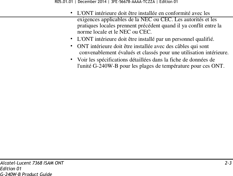 R05.01.01 | December 2014 | 3FE-56678-AAAA-TCZZA | Edition 01  •   L&apos;ONT intérieure doit être installée en conformité avec les exigences applicables de la NEC ou CEC. Les autorités et les pratiques locales prennent précédent quand il ya conflit entre la norme locale et le NEC ou CEC. •   L&apos;ONT intérieure doit être installé par un personnel qualifié. • ONT intérieure doit être installée avec des câbles qui sont convenablement évalués et classés pour une utilisation intérieure. •   Voir les spécifications détaillées dans la fiche de données de l&apos;unité G-240W-B pour les plages de température pour ces ONT.                  Alcatel-Lucent 7368 ISAM ONT  2-3 Edition 01 G-240W-B Product Guide 