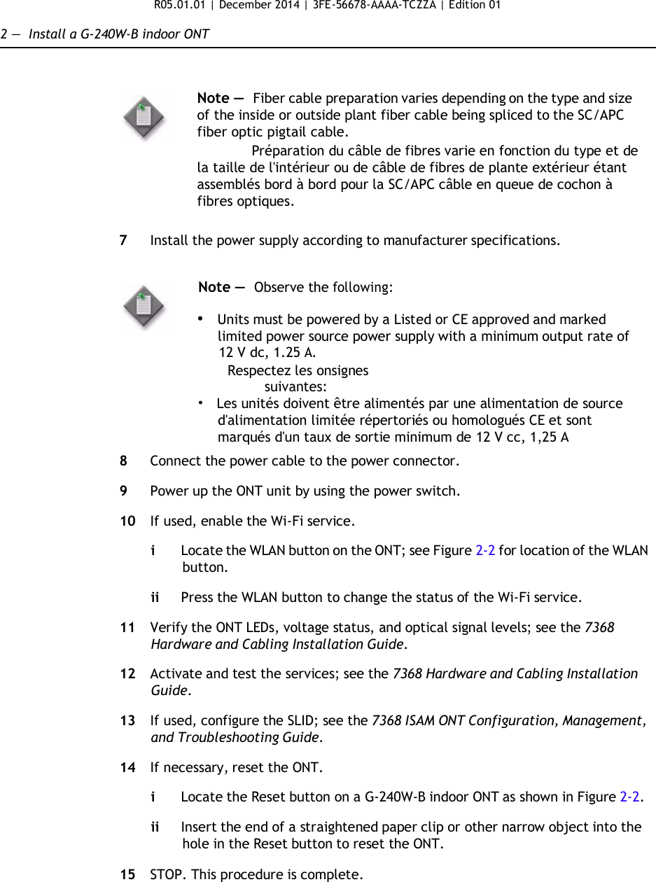 R05.01.01 | December 2014 | 3FE-56678-AAAA-TCZZA | Edition 01  2 —  Install a G-240W-B indoor ONT    Note —  Fiber cable preparation varies depending on the type and size of the inside or outside plant fiber cable being spliced to the SC/APC fiber optic pigtail cable.              Préparation du câble de fibres varie en fonction du type et de la taille de l&apos;intérieur ou de câble de fibres de plante extérieur étant assemblés bord à bord pour la SC/APC câble en queue de cochon à fibres optiques.  7  Install the power supply according to manufacturer specifications.   Note —  Observe the following:  • Units must be powered by a Listed or CE approved and marked limited power source power supply with a minimum output rate of 12 V dc, 1.25 A.  Respectez les onsignes suivantes: •   Les unités doivent être alimentés par une alimentation de source d&apos;alimentation limitée répertoriés ou homologués CE et sont marqués d&apos;un taux de sortie minimum de 12 V cc, 1,25 A  8  Connect the power cable to the power connector.  9  Power up the ONT unit by using the power switch.  10  If used, enable the Wi-Fi service.  i  Locate the WLAN button on the ONT; see Figure 2-2 for location of the WLAN button.  ii Press the WLAN button to change the status of the Wi-Fi service.  11  Verify the ONT LEDs, voltage status, and optical signal levels; see the 7368 Hardware and Cabling Installation Guide.  12  Activate and test the services; see the 7368 Hardware and Cabling Installation Guide.  13  If used, configure the SLID; see the 7368 ISAM ONT Configuration, Management, and Troubleshooting Guide.  14  If necessary, reset the ONT.  i  Locate the Reset button on a G-240W-B indoor ONT as shown in Figure 2-2.  ii Insert the end of a straightened paper clip or other narrow object into the hole in the Reset button to reset the ONT.  15  STOP. This procedure is complete.               