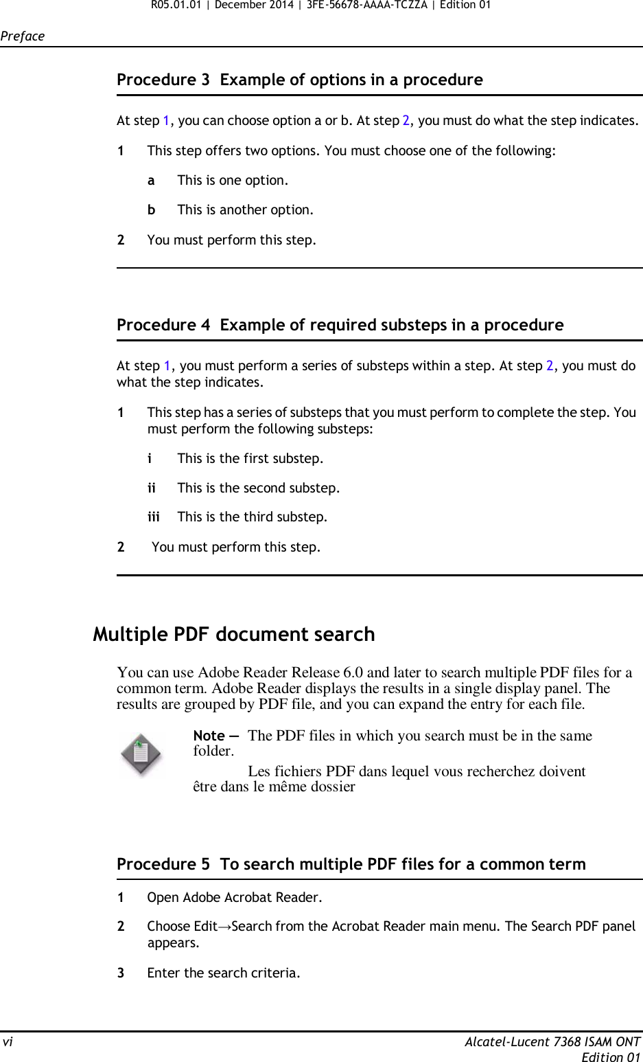 R05.01.01 | December 2014 | 3FE-56678-AAAA-TCZZA | Edition 01  Preface   Procedure 3  Example of options in a procedure   At step 1, you can choose option a or b. At step 2, you must do what the step indicates.  1  This step offers two options. You must choose one of the following:  a  This is one option.  b  This is another option.  2  You must perform this step.      Procedure 4  Example of required substeps in a procedure   At step 1, you must perform a series of substeps within a step. At step 2, you must do what the step indicates.  1  This step has a series of substeps that you must perform to complete the step. You must perform the following substeps:  i  This is the first substep.  ii This is the second substep.  iii This is the third substep.  2  You must perform this step.      Multiple PDF document search  You can use Adobe Reader Release 6.0 and later to search multiple PDF files for a common term. Adobe Reader displays the results in a single display panel. The results are grouped by PDF file, and you can expand the entry for each file.  Note —  The PDF files in which you search must be in the same folder. Les fichiers PDF dans lequel vous recherchez doivent être dans le même dossier     Procedure 5  To search multiple PDF files for a common term  1  Open Adobe Acrobat Reader.  2  Choose Edit→Search from the Acrobat Reader main menu. The Search PDF panel appears.  3  Enter the search criteria.     vi  Alcatel-Lucent 7368 ISAM ONT Edition 01 