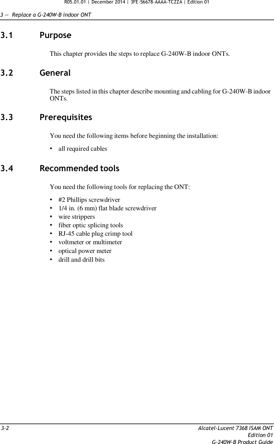 R05.01.01 | December 2014 | 3FE-56678-AAAA-TCZZA | Edition 01   3 —  Replace a G-240W-B indoor ONT   3.1  Purpose   This chapter provides the steps to replace G-240W-B indoor ONTs.   3.2  General   The steps listed in this chapter describe mounting and cabling for G-240W-B indoor ONTs.   3.3  Prerequisites   You need the following items before beginning the installation:  • all required cables   3.4  Recommended tools   You need the following tools for replacing the ONT:  • #2 Phillips screwdriver • 1/4 in. (6 mm) flat blade screwdriver • wire strippers • fiber optic splicing tools • RJ-45 cable plug crimp tool • voltmeter or multimeter • optical power meter • drill and drill bits                            3-2  Alcatel-Lucent 7368 ISAM ONT Edition 01 G-240W-B Product Guide 