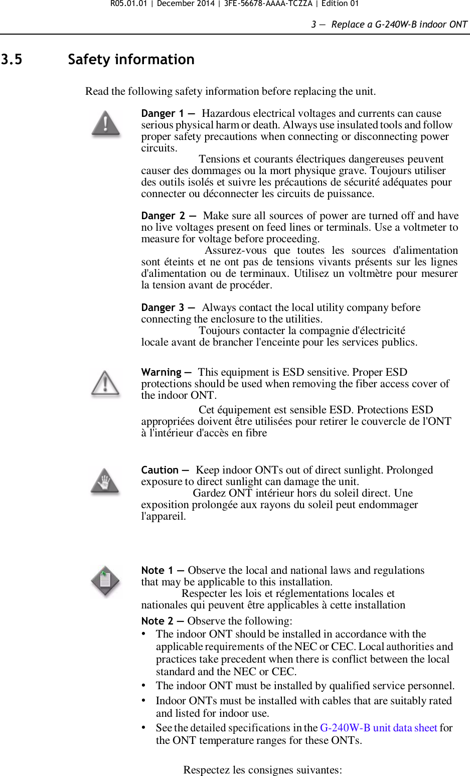 R05.01.01 | December 2014 | 3FE-56678-AAAA-TCZZA | Edition 01  3 —  Replace a G-240W-B indoor ONT   3.5  Safety information   Read the following safety information before replacing the unit.  Danger 1 — Hazardous electrical voltages and currents can cause serious physical harm or death. Always use insulated tools and follow proper safety precautions when connecting or disconnecting power circuits.                     Tensions et courants électriques dangereuses peuvent causer des dommages ou la mort physique grave. Toujours utiliser des outils isolés et suivre les précautions de sécurité adéquates pour connecter ou déconnecter les circuits de puissance.  Danger 2 — Make sure all sources of power are turned off and have no live voltages present on feed lines or terminals. Use a voltmeter to measure for voltage before proceeding. Assurez-vous  que  toutes  les  sources  d&apos;alimentation sont éteints et ne ont pas de tensions vivants présents sur les lignes d&apos;alimentation ou de terminaux. Utilisez un voltmètre pour mesurer la tension avant de procéder.  Danger 3 — Always contact the local utility company before connecting the enclosure to the utilities. Toujours contacter la compagnie d&apos;électricité locale avant de brancher l&apos;enceinte pour les services publics.   Warning — This equipment is ESD sensitive. Proper ESD protections should be used when removing the fiber access cover of the indoor ONT. Cet équipement est sensible ESD. Protections ESD appropriées doivent être utilisées pour retirer le couvercle de l&apos;ONT à l&apos;intérieur d&apos;accès en fibre   Caution — Keep indoor ONTs out of direct sunlight. Prolonged exposure to direct sunlight can damage the unit. Gardez ONT intérieur hors du soleil direct. Une exposition prolongée aux rayons du soleil peut endommager l&apos;appareil.     Note 1 — Observe the local and national laws and regulations that may be applicable to this installation.               Respecter les lois et réglementations locales et nationales qui peuvent être applicables à cette installation Note 2 — Observe the following: • The indoor ONT should be installed in accordance with the applicable requirements of the NEC or CEC. Local authorities and practices take precedent when there is conflict between the local standard and the NEC or CEC. • The indoor ONT must be installed by qualified service personnel. • Indoor ONTs must be installed with cables that are suitably rated and listed for indoor use. • See the detailed specifications in the G-240W-B unit data sheet for the ONT temperature ranges for these ONTs.  Respectez les consignes suivantes: 