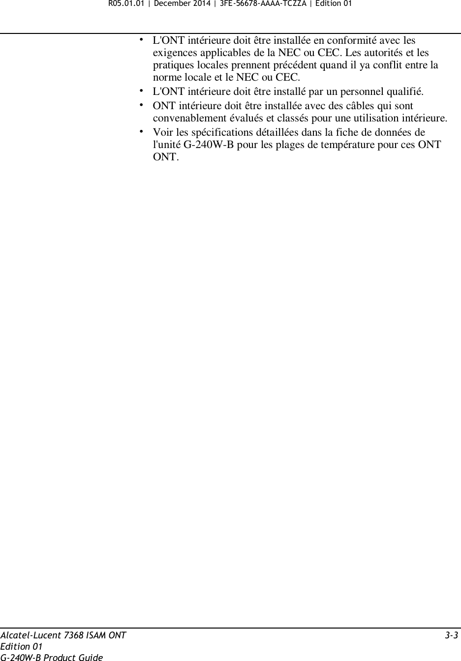 R05.01.01 | December 2014 | 3FE-56678-AAAA-TCZZA | Edition 01   •   L&apos;ONT intérieure doit être installée en conformité avec les exigences applicables de la NEC ou CEC. Les autorités et les pratiques locales prennent précédent quand il ya conflit entre la norme locale et le NEC ou CEC. •   L&apos;ONT intérieure doit être installé par un personnel qualifié. •   ONT intérieure doit être installée avec des câbles qui sont convenablement évalués et classés pour une utilisation intérieure. •   Voir les spécifications détaillées dans la fiche de données de l&apos;unité G-240W-B pour les plages de température pour ces ONT ONT.                                              Alcatel-Lucent 7368 ISAM ONT  3-3 Edition 01 G-240W-B Product Guide 