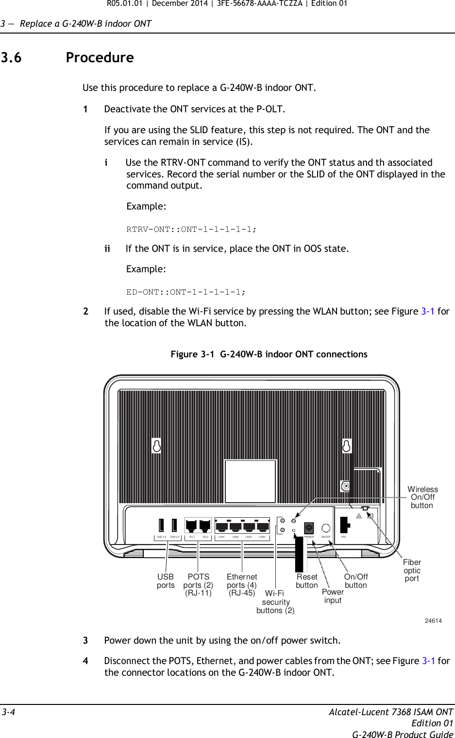 R05.01.01 | December 2014 | 3FE-56678-AAAA-TCZZA | Edition 01  3 —  Replace a G-240W-B indoor ONT   3.6  Procedure   Use this procedure to replace a G-240W-B indoor ONT.  1  Deactivate the ONT services at the P-OLT.  If you are using the SLID feature, this step is not required. The ONT and the services can remain in service (IS).  i  Use the RTRV-ONT command to verify the ONT status and th associated services. Record the serial number or the SLID of the ONT displayed in the command output.  Example:  RTRV-ONT::ONT-1-1-1-1-1;  ii If the ONT is in service, place the ONT in OOS state.  Example:  ED-ONT::ONT-1-1-1-1-1;  2  If used, disable the Wi-Fi service by pressing the WLAN button; see Figure 3-1 for the location of the WLAN button.   Figure 3-1  G-240W-B indoor ONT connections             Wireless On/Off button   USB 3.0     USB 2.0             TEL1           TEL2  LAN1           LAN2          LAN3          LAN4  POWER           ON/OFF  UPS     USB ports   POTS ports (2) (RJ-11)   Ethernet ports (4) (RJ-45) Wi-Fi security buttons (2)   Reset button    Power input   On/Off button Fiber optic port       24614  3  Power down the unit by using the on/off power switch.  4 Disconnect the POTS, Ethernet, and power cables from the ONT; see Figure 3-1 for the connector locations on the G-240W-B indoor ONT.    3-4  Alcatel-Lucent 7368 ISAM ONT Edition 01 G-240W-B Product Guide 