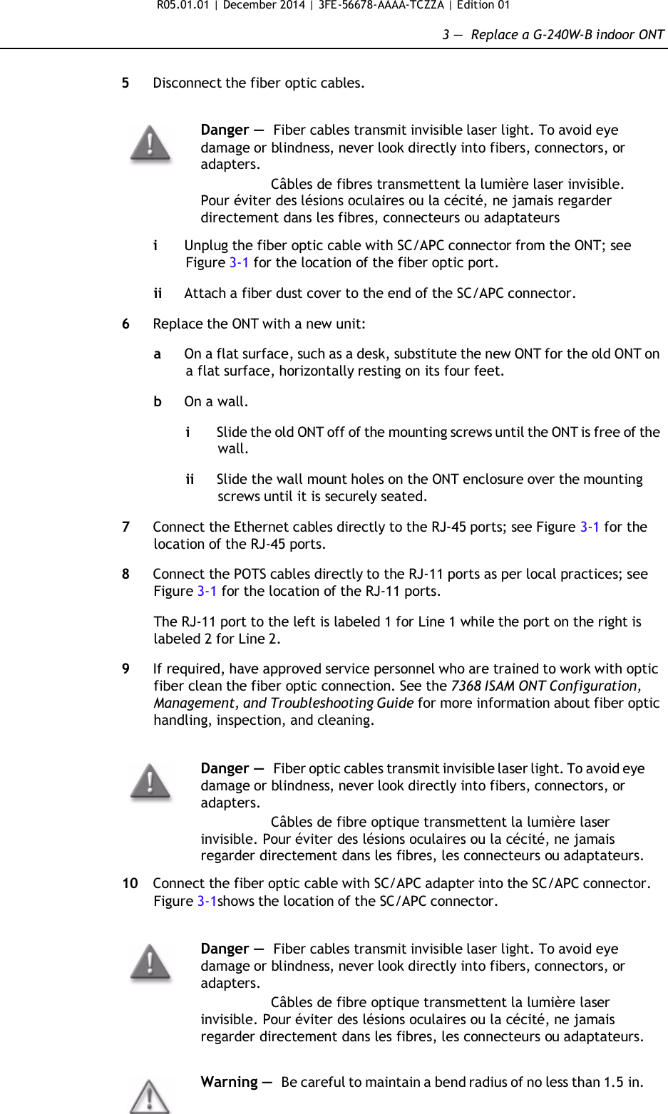 R05.01.01 | December 2014 | 3FE-56678-AAAA-TCZZA | Edition 01  3 —  Replace a G-240W-B indoor ONT   5  Disconnect the fiber optic cables.   Danger — Fiber cables transmit invisible laser light. To avoid eye damage or blindness, never look directly into fibers, connectors, or adapters. Câbles de fibres transmettent la lumière laser invisible. Pour éviter des lésions oculaires ou la cécité, ne jamais regarder directement dans les fibres, connecteurs ou adaptateurs  i  Unplug the fiber optic cable with SC/APC connector from the ONT; see Figure 3-1 for the location of the fiber optic port.  ii Attach a fiber dust cover to the end of the SC/APC connector.  6  Replace the ONT with a new unit:  a  On a flat surface, such as a desk, substitute the new ONT for the old ONT on a flat surface, horizontally resting on its four feet.  b  On a wall.  i  Slide the old ONT off of the mounting screws until the ONT is free of the wall.  ii Slide the wall mount holes on the ONT enclosure over the mounting screws until it is securely seated.  7  Connect the Ethernet cables directly to the RJ-45 ports; see Figure 3-1 for the location of the RJ-45 ports.  8  Connect the POTS cables directly to the RJ-11 ports as per local practices; see Figure 3-1 for the location of the RJ-11 ports.  The RJ-11 port to the left is labeled 1 for Line 1 while the port on the right is labeled 2 for Line 2.  9  If required, have approved service personnel who are trained to work with optic fiber clean the fiber optic connection. See the 7368 ISAM ONT Configuration, Management, and Troubleshooting Guide for more information about fiber optic handling, inspection, and cleaning.   Danger — Fiber optic cables transmit invisible laser light. To avoid eye damage or blindness, never look directly into fibers, connectors, or adapters. Câbles de fibre optique transmettent la lumière laser invisible. Pour éviter des lésions oculaires ou la cécité, ne jamais regarder directement dans les fibres, les connecteurs ou adaptateurs.  10  Connect the fiber optic cable with SC/APC adapter into the SC/APC connector. Figure 3-1shows the location of the SC/APC connector.   Danger — Fiber cables transmit invisible laser light. To avoid eye damage or blindness, never look directly into fibers, connectors, or adapters.  Câbles de fibre optique transmettent la lumière laser invisible. Pour éviter des lésions oculaires ou la cécité, ne jamais regarder directement dans les fibres, les connecteurs ou adaptateurs.   Warning — Be careful to maintain a bend radius of no less than 1.5 in. 