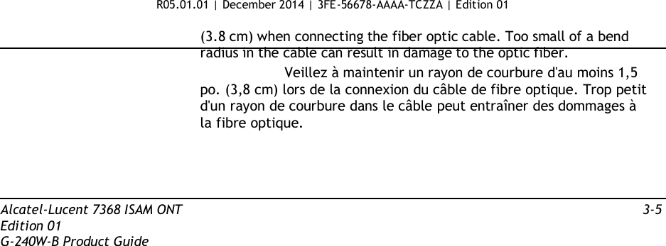 R05.01.01 | December 2014 | 3FE-56678-AAAA-TCZZA | Edition 01  (3.8 cm) when connecting the fiber optic cable. Too small of a bend radius in the cable can result in damage to the optic fiber. Veillez à maintenir un rayon de courbure d&apos;au moins 1,5 po. (3,8 cm) lors de la connexion du câble de fibre optique. Trop petit d&apos;un rayon de courbure dans le câble peut entraîner des dommages à la fibre optique.      Alcatel-Lucent 7368 ISAM ONT  3-5 Edition 01 G-240W-B Product Guide 