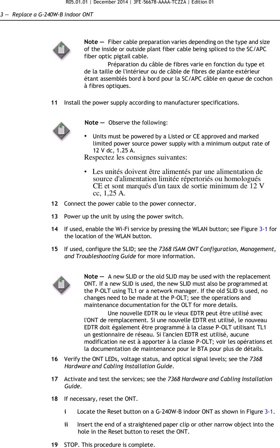 R05.01.01 | December 2014 | 3FE-56678-AAAA-TCZZA | Edition 01  3 —  Replace a G-240W-B indoor ONT    Note —  Fiber cable preparation varies depending on the type and size of the inside or outside plant fiber cable being spliced to the SC/APC fiber optic pigtail cable. Préparation du câble de fibres varie en fonction du type et de la taille de l&apos;intérieur ou de câble de fibres de plante extérieur étant assemblés bord à bord pour la SC/APC câble en queue de cochon à fibres optiques.  11  Install the power supply according to manufacturer specifications.   Note —  Observe the following:  • Units must be powered by a Listed or CE approved and marked limited power source power supply with a minimum output rate of 12 V dc, 1.25 A. Respectez les consignes suivantes:  •   Les unités doivent être alimentés par une alimentation de source d&apos;alimentation limitée répertoriés ou homologués CE et sont marqués d&apos;un taux de sortie minimum de 12 V cc, 1,25 A.  12  Connect the power cable to the power connector.  13  Power up the unit by using the power switch.  14  If used, enable the Wi-Fi service by pressing the WLAN button; see Figure 3-1 for the location of the WLAN button.  15  If used, configure the SLID; see the 7368 ISAM ONT Configuration, Management, and Troubleshooting Guide for more information.   Note —  A new SLID or the old SLID may be used with the replacement ONT. If a new SLID is used, the new SLID must also be programmed at the P-OLT using TL1 or a network manager. If the old SLID is used, no changes need to be made at the P-OLT; see the operations and maintenance documentation for the OLT for more details. Une nouvelle EDTR ou le vieux EDTR peut être utilisé avec l&apos;ONT de remplacement. Si une nouvelle EDTR est utilisé, le nouveau EDTR doit également être programmé à la classe P-OLT utilisant TL1 un gestionnaire de réseau. Si l&apos;ancien EDTR est utilisé, aucune modification ne est à apporter à la classe P-OLT; voir les opérations et la documentation de maintenance pour le BTA pour plus de détails.  16  Verify the ONT LEDs, voltage status, and optical signal levels; see the 7368 Hardware and Cabling Installation Guide.  17  Activate and test the services; see the 7368 Hardware and Cabling Installation Guide.  18  If necessary, reset the ONT.  i  Locate the Reset button on a G-240W-B indoor ONT as shown in Figure 3-1.  ii Insert the end of a straightened paper clip or other narrow object into the hole in the Reset button to reset the ONT.  19  STOP. This procedure is complete.   