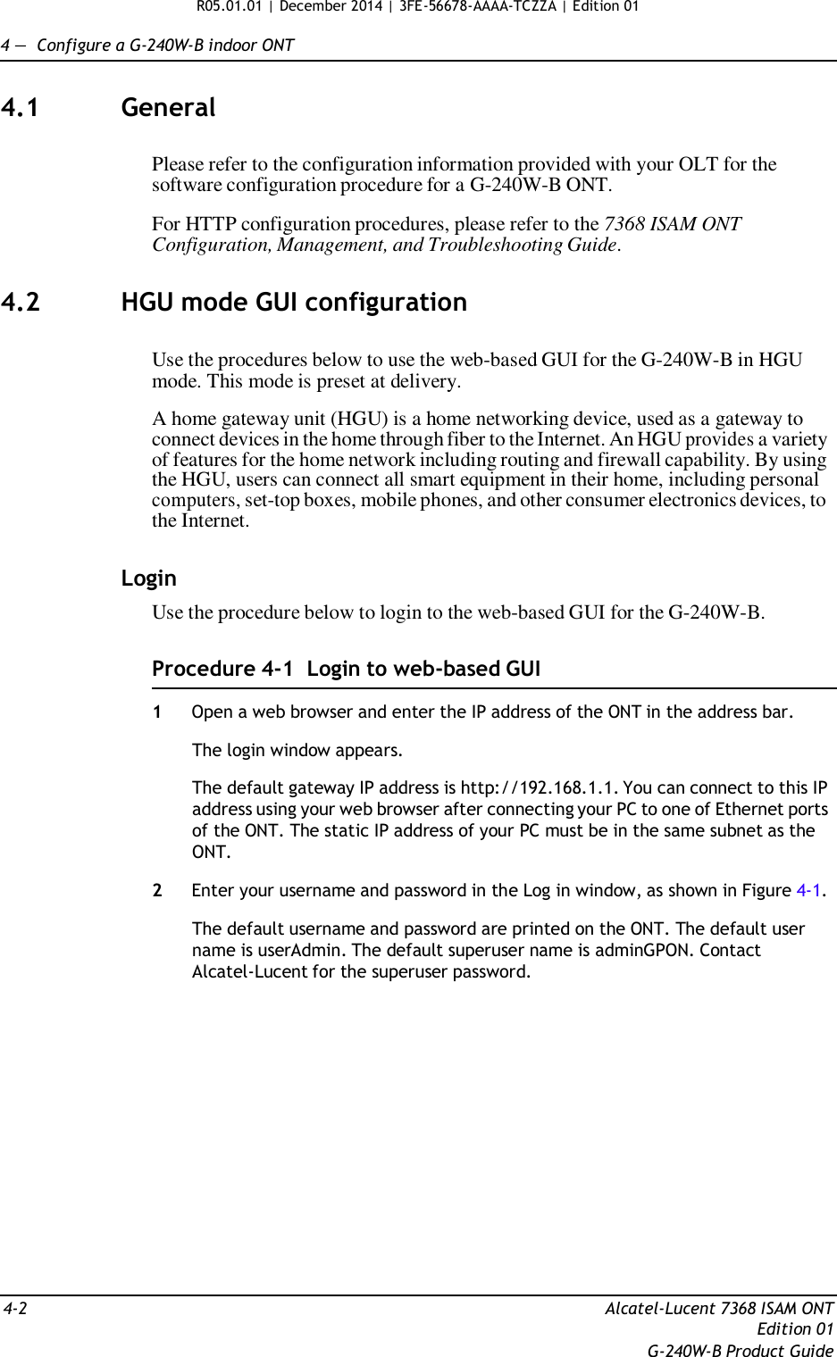 R05.01.01 | December 2014 | 3FE-56678-AAAA-TCZZA | Edition 01   4 —  Configure a G-240W-B indoor ONT   4.1  General   Please refer to the configuration information provided with your OLT for the software configuration procedure for a G-240W-B ONT.  For HTTP configuration procedures, please refer to the 7368 ISAM ONT Configuration, Management, and Troubleshooting Guide.   4.2  HGU mode GUI configuration   Use the procedures below to use the web-based GUI for the G-240W-B in HGU mode. This mode is preset at delivery.  A home gateway unit (HGU) is a home networking device, used as a gateway to connect devices in the home through fiber to the Internet. An HGU provides a variety of features for the home network including routing and firewall capability. By using the HGU, users can connect all smart equipment in their home, including personal computers, set-top boxes, mobile phones, and other consumer electronics devices, to the Internet.   Login Use the procedure below to login to the web-based GUI for the G-240W-B.   Procedure 4-1  Login to web-based GUI  1  Open a web browser and enter the IP address of the ONT in the address bar.  The login window appears.  The default gateway IP address is http://192.168.1.1. You can connect to this IP address using your web browser after connecting your PC to one of Ethernet ports of the ONT. The static IP address of your PC must be in the same subnet as the ONT.  2  Enter your username and password in the Log in window, as shown in Figure 4-1.  The default username and password are printed on the ONT. The default user name is userAdmin. The default superuser name is adminGPON. Contact Alcatel-Lucent for the superuser password.                  4-2  Alcatel-Lucent 7368 ISAM ONT Edition 01 G-240W-B Product Guide 