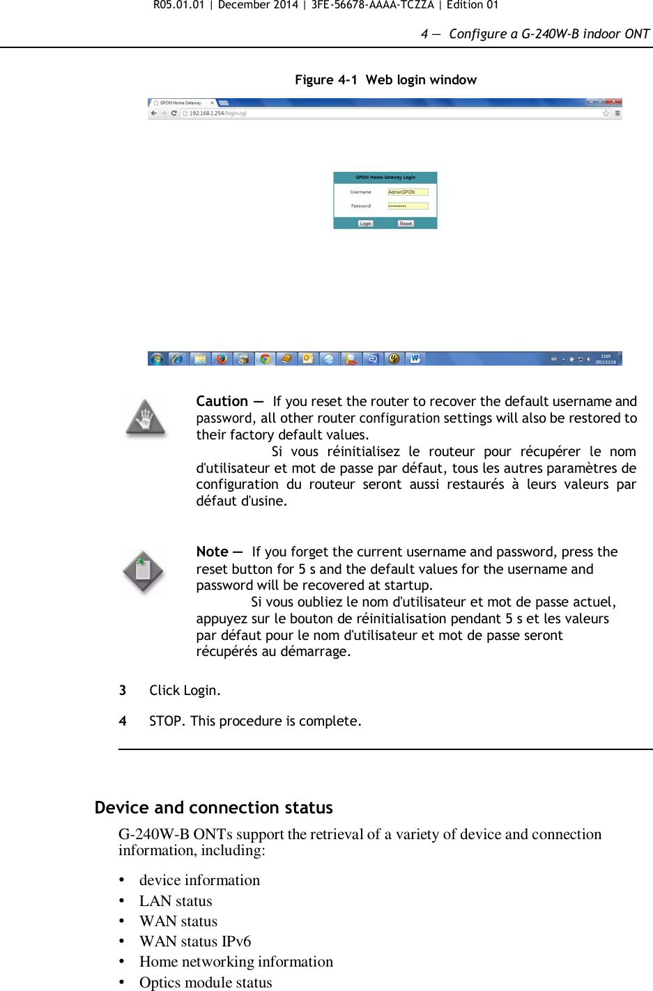 R05.01.01 | December 2014 | 3FE-56678-AAAA-TCZZA | Edition 01  4 —  Configure a G-240W-B indoor ONT   Figure 4-1  Web login window     Caution — If you reset the router to recover the default username and password, all other router configuration settings will also be restored to their factory default values. Si  vous  réinitialisez  le  routeur  pour  récupérer  le  nom d&apos;utilisateur et mot de passe par défaut, tous les autres paramètres de configuration  du  routeur  seront  aussi  restaurés  à  leurs  valeurs  par défaut d&apos;usine.   Note —  If you forget the current username and password, press the reset button for 5 s and the default values for the username and password will be recovered at startup. Si vous oubliez le nom d&apos;utilisateur et mot de passe actuel, appuyez sur le bouton de réinitialisation pendant 5 s et les valeurs par défaut pour le nom d&apos;utilisateur et mot de passe seront récupérés au démarrage.   3  Click Login.  4  STOP. This procedure is complete.      Device and connection status  G-240W-B ONTs support the retrieval of a variety of device and connection information, including:  • device information • LAN status • WAN status • WAN status IPv6 • Home networking information • Optics module status       