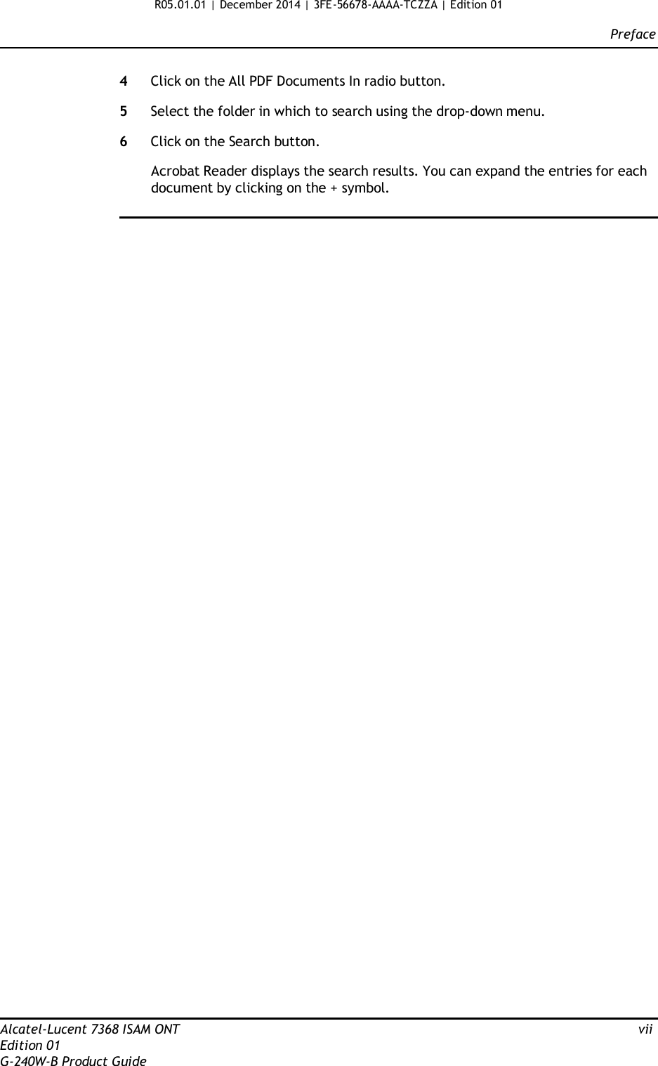 R05.01.01 | December 2014 | 3FE-56678-AAAA-TCZZA | Edition 01  Preface   4  Click on the All PDF Documents In radio button.  5  Select the folder in which to search using the drop-down menu.  6  Click on the Search button.  Acrobat Reader displays the search results. You can expand the entries for each document by clicking on the + symbol.                                                         Alcatel-Lucent 7368 ISAM ONT  vii Edition 01 G-240W-B Product Guide 