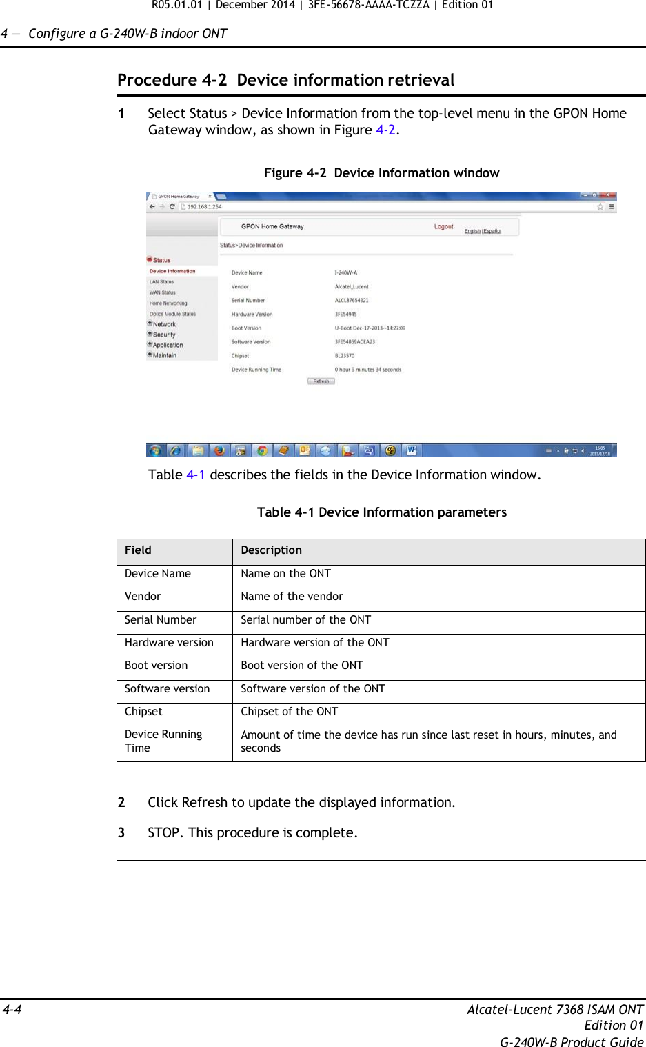 R05.01.01 | December 2014 | 3FE-56678-AAAA-TCZZA | Edition 01  4 —  Configure a G-240W-B indoor ONT   Procedure 4-2  Device information retrieval  1  Select Status &gt; Device Information from the top-level menu in the GPON Home Gateway window, as shown in Figure 4-2.   Figure 4-2  Device Information window    Table 4-1 describes the fields in the Device Information window.   Table 4-1 Device Information parameters  Field Description Device Name Name on the ONT Vendor Name of the vendor Serial Number Serial number of the ONT Hardware version Hardware version of the ONT Boot version Boot version of the ONT Software version Software version of the ONT Chipset Chipset of the ONT Device Running Time Amount of time the device has run since last reset in hours, minutes, and seconds   2  Click Refresh to update the displayed information.  3  STOP. This procedure is complete.            4-4  Alcatel-Lucent 7368 ISAM ONT Edition 01 G-240W-B Product Guide 