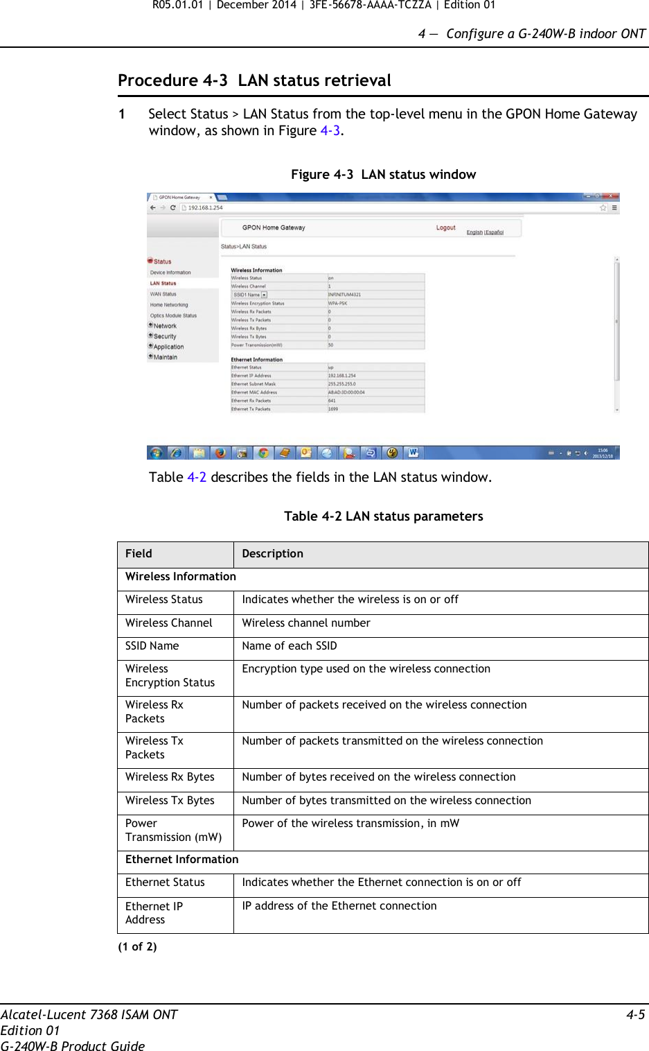 R05.01.01 | December 2014 | 3FE-56678-AAAA-TCZZA | Edition 01  4 —  Configure a G-240W-B indoor ONT   Procedure 4-3  LAN status retrieval  1  Select Status &gt; LAN Status from the top-level menu in the GPON Home Gateway window, as shown in Figure 4-3.   Figure 4-3  LAN status window    Table 4-2 describes the fields in the LAN status window.   Table 4-2 LAN status parameters  Field Description Wireless Information Wireless Status Indicates whether the wireless is on or off Wireless Channel Wireless channel number SSID Name Name of each SSID Wireless Encryption Status Encryption type used on the wireless connection Wireless Rx Packets Number of packets received on the wireless connection Wireless Tx Packets Number of packets transmitted on the wireless connection Wireless Rx Bytes Number of bytes received on the wireless connection Wireless Tx Bytes Number of bytes transmitted on the wireless connection Power Transmission (mW) Power of the wireless transmission, in mW Ethernet Information Ethernet Status Indicates whether the Ethernet connection is on or off Ethernet IP Address IP address of the Ethernet connection (1 of 2)     Alcatel-Lucent 7368 ISAM ONT  4-5 Edition 01 G-240W-B Product Guide 