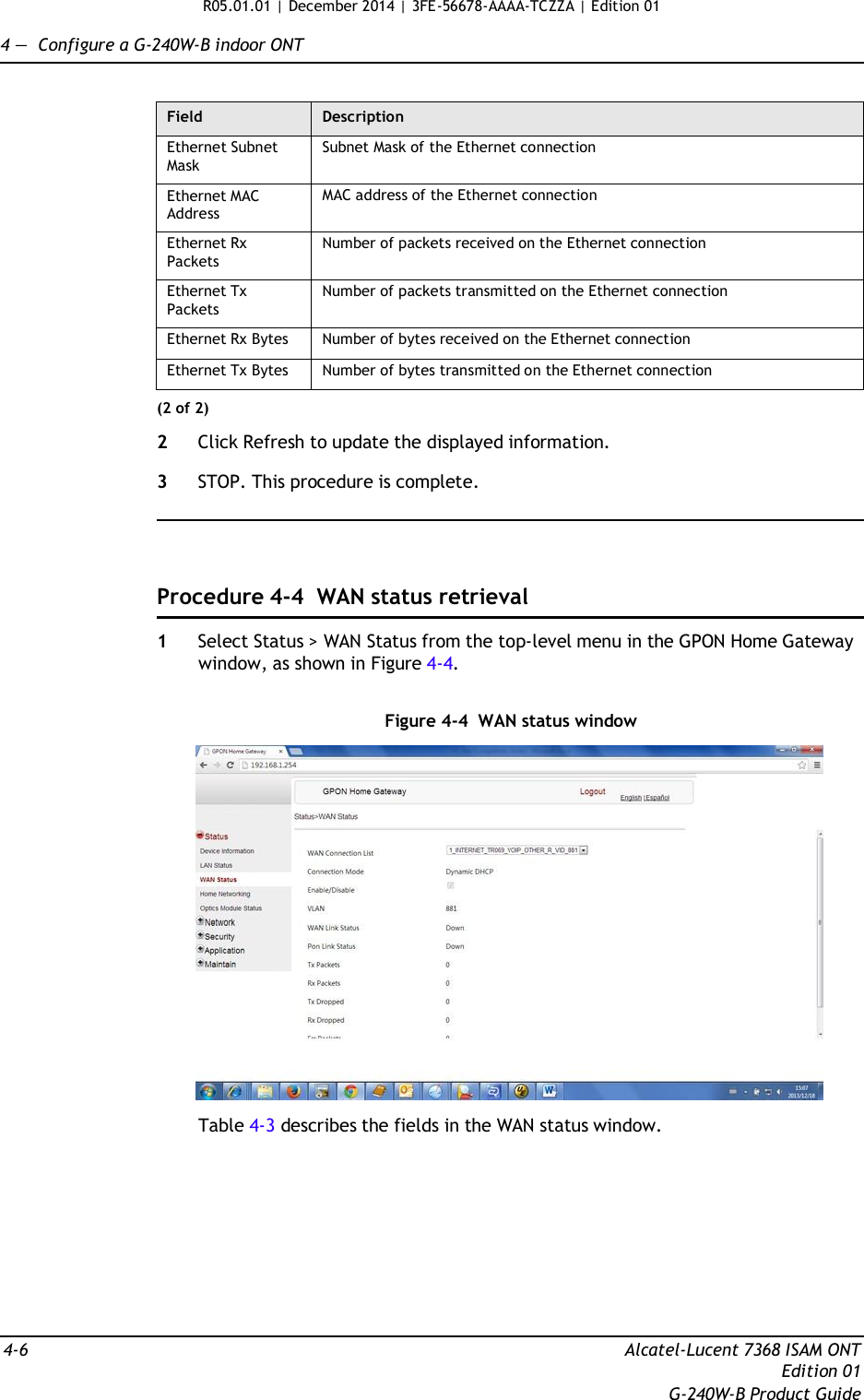 R05.01.01 | December 2014 | 3FE-56678-AAAA-TCZZA | Edition 01  4 —  Configure a G-240W-B indoor ONT   Field Description Ethernet Subnet Mask Subnet Mask of the Ethernet connection Ethernet MAC Address MAC address of the Ethernet connection Ethernet Rx Packets Number of packets received on the Ethernet connection Ethernet Tx Packets Number of packets transmitted on the Ethernet connection Ethernet Rx Bytes Number of bytes received on the Ethernet connection Ethernet Tx Bytes Number of bytes transmitted on the Ethernet connection (2 of 2)  2  Click Refresh to update the displayed information.  3  STOP. This procedure is complete.      Procedure 4-4  WAN status retrieval  1  Select Status &gt; WAN Status from the top-level menu in the GPON Home Gateway window, as shown in Figure 4-4.   Figure 4-4  WAN status window    Table 4-3 describes the fields in the WAN status window.            4-6  Alcatel-Lucent 7368 ISAM ONT Edition 01 G-240W-B Product Guide 