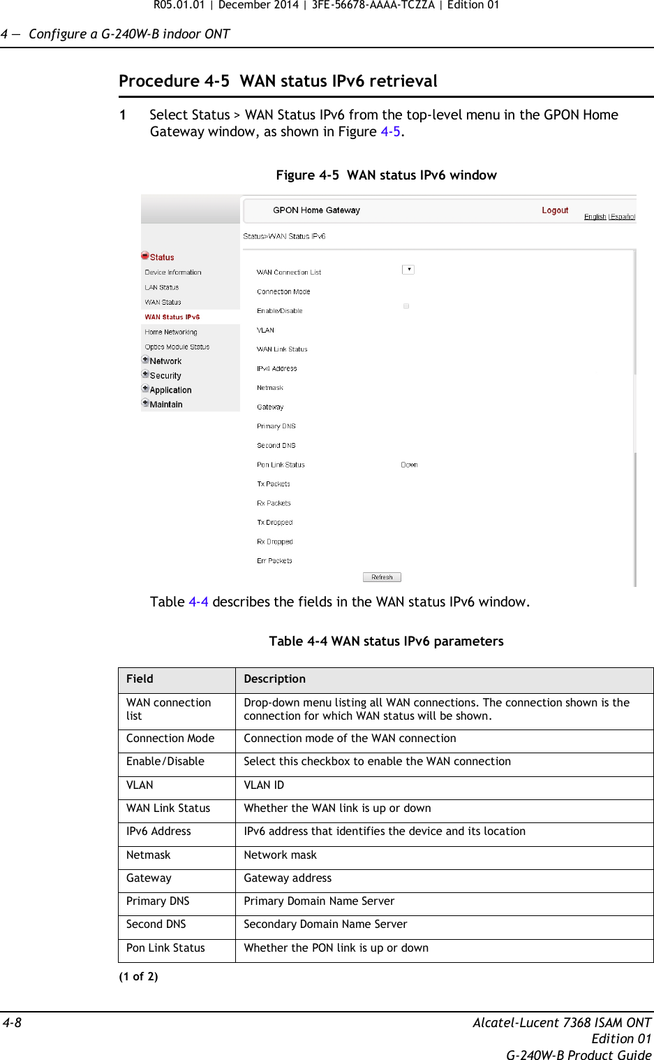 R05.01.01 | December 2014 | 3FE-56678-AAAA-TCZZA | Edition 01  4 —  Configure a G-240W-B indoor ONT   Procedure 4-5  WAN status IPv6 retrieval  1  Select Status &gt; WAN Status IPv6 from the top-level menu in the GPON Home Gateway window, as shown in Figure 4-5.   Figure 4-5  WAN status IPv6 window    Table 4-4 describes the fields in the WAN status IPv6 window.   Table 4-4 WAN status IPv6 parameters  Field Description WAN connection list Drop-down menu listing all WAN connections. The connection shown is the connection for which WAN status will be shown. Connection Mode Connection mode of the WAN connection Enable/Disable Select this checkbox to enable the WAN connection VLAN VLAN ID WAN Link Status Whether the WAN link is up or down IPv6 Address IPv6 address that identifies the device and its location Netmask Network mask Gateway Gateway address Primary DNS Primary Domain Name Server Second DNS Secondary Domain Name Server Pon Link Status Whether the PON link is up or down (1 of 2)   4-8  Alcatel-Lucent 7368 ISAM ONT Edition 01 G-240W-B Product Guide 