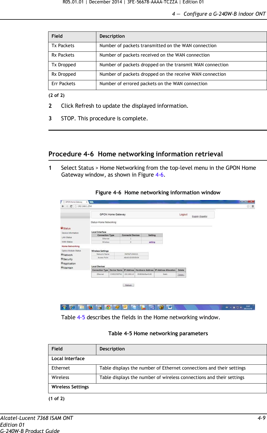 R05.01.01 | December 2014 | 3FE-56678-AAAA-TCZZA | Edition 01  4 —  Configure a G-240W-B indoor ONT   Field Description Tx Packets Number of packets transmitted on the WAN connection Rx Packets Number of packets received on the WAN connection Tx Dropped Number of packets dropped on the transmit WAN connection Rx Dropped Number of packets dropped on the receive WAN connection Err Packets Number of errored packets on the WAN connection (2 of 2)  2  Click Refresh to update the displayed information.  3  STOP. This procedure is complete.      Procedure 4-6  Home networking information retrieval  1  Select Status &gt; Home Networking from the top-level menu in the GPON Home Gateway window, as shown in Figure 4-6.   Figure 4-6  Home networking information window    Table 4-5 describes the fields in the Home networking window.   Table 4-5 Home networking parameters  Field Description Local Interface Ethernet Table displays the number of Ethernet connections and their settings Wireless Table displays the number of wireless connections and their settings Wireless Settings (1 of 2)   Alcatel-Lucent 7368 ISAM ONT  4-9 Edition 01 G-240W-B Product Guide 