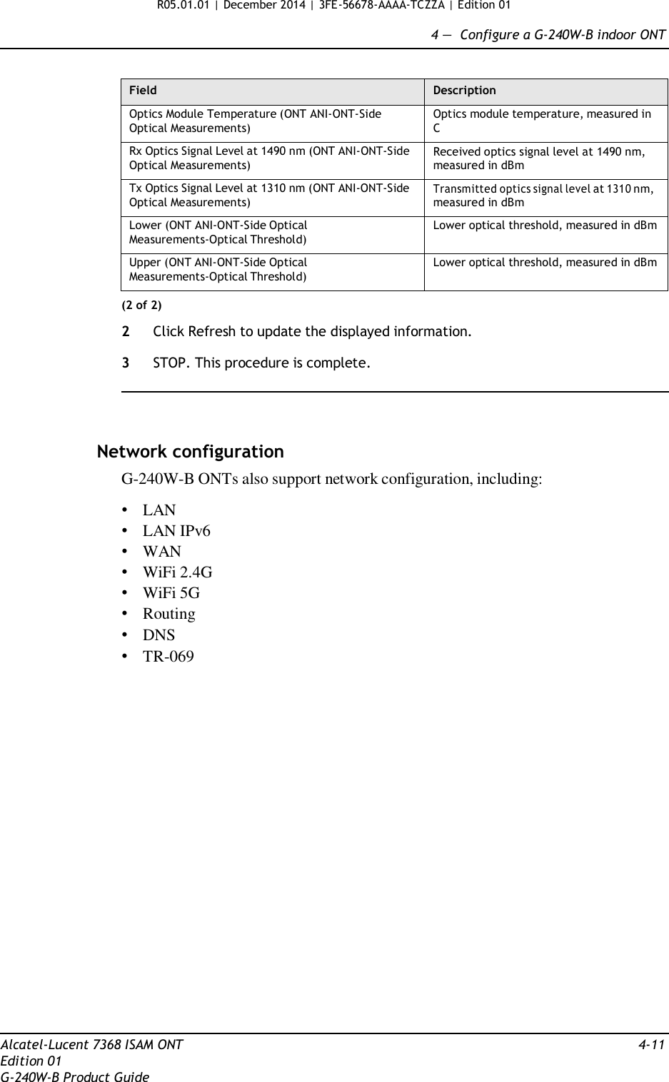 R05.01.01 | December 2014 | 3FE-56678-AAAA-TCZZA | Edition 01  4 —  Configure a G-240W-B indoor ONT   Field Description Optics Module Temperature (ONT ANI-ONT-Side Optical Measurements) Optics module temperature, measured in C Rx Optics Signal Level at 1490 nm (ONT ANI-ONT-Side Optical Measurements) Received optics signal level at 1490 nm, measured in dBm Tx Optics Signal Level at 1310 nm (ONT ANI-ONT-Side Optical Measurements) Transmitted optics signal level at 1310 nm, measured in dBm Lower (ONT ANI-ONT-Side Optical Measurements-Optical Threshold) Lower optical threshold, measured in dBm Upper (ONT ANI-ONT-Side Optical Measurements-Optical Threshold) Lower optical threshold, measured in dBm (2 of 2)  2  Click Refresh to update the displayed information.  3  STOP. This procedure is complete.      Network configuration G-240W-B ONTs also support network configuration, including:  • LAN • LAN IPv6 • WAN • WiFi 2.4G • WiFi 5G • Routing • DNS • TR-069                          Alcatel-Lucent 7368 ISAM ONT  4-11 Edition 01 G-240W-B Product Guide 