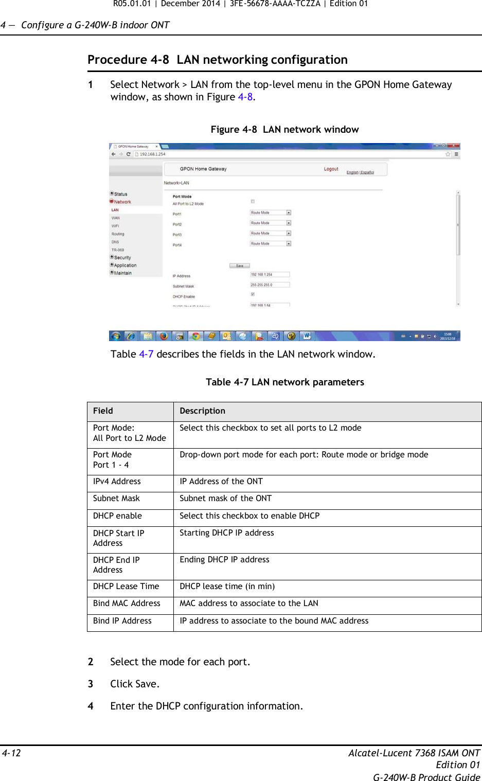 R05.01.01 | December 2014 | 3FE-56678-AAAA-TCZZA | Edition 01  4 —  Configure a G-240W-B indoor ONT   Procedure 4-8  LAN networking configuration  1  Select Network &gt; LAN from the top-level menu in the GPON Home Gateway window, as shown in Figure 4-8.   Figure 4-8  LAN network window    Table 4-7 describes the fields in the LAN network window.   Table 4-7 LAN network parameters  Field Description Port Mode: All Port to L2 Mode Select this checkbox to set all ports to L2 mode Port Mode Port 1 - 4 Drop-down port mode for each port: Route mode or bridge mode IPv4 Address IP Address of the ONT Subnet Mask Subnet mask of the ONT DHCP enable Select this checkbox to enable DHCP DHCP Start IP Address Starting DHCP IP address DHCP End IP Address Ending DHCP IP address DHCP Lease Time DHCP lease time (in min) Bind MAC Address MAC address to associate to the LAN Bind IP Address IP address to associate to the bound MAC address   2  Select the mode for each port.  3  Click Save.  4  Enter the DHCP configuration information.    4-12  Alcatel-Lucent 7368 ISAM ONT Edition 01 G-240W-B Product Guide 