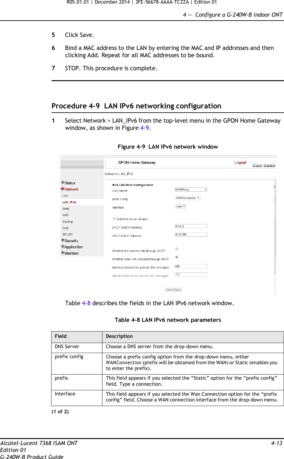 R05.01.01 | December 2014 | 3FE-56678-AAAA-TCZZA | Edition 01  4 —  Configure a G-240W-B indoor ONT   5  Click Save.  6  Bind a MAC address to the LAN by entering the MAC and IP addresses and then clicking Add. Repeat for all MAC addresses to be bound.  7  STOP. This procedure is complete.      Procedure 4-9  LAN IPv6 networking configuration  1  Select Network &gt; LAN_IPv6 from the top-level menu in the GPON Home Gateway window, as shown in Figure 4-9.   Figure 4-9  LAN IPv6 network window    Table 4-8 describes the fields in the LAN IPv6 network window.   Table 4-8 LAN IPv6 network parameters  Field Description DNS Server Choose a DNS server from the drop-down menu. prefix config Choose a prefix config option from the drop-down menu, either WANConnection (prefix will be obtained from the WAN) or Static (enables you to enter the prefix). prefix This field appears if you selected the “Static” option for the “prefix config” field. Type a connection. Interface This field appears if you selected the Wan Connection option for the “prefix config” field. Choose a WAN connection interface from the drop-down menu. (1 of 2)     Alcatel-Lucent 7368 ISAM ONT  4-13 Edition 01 G-240W-B Product Guide 