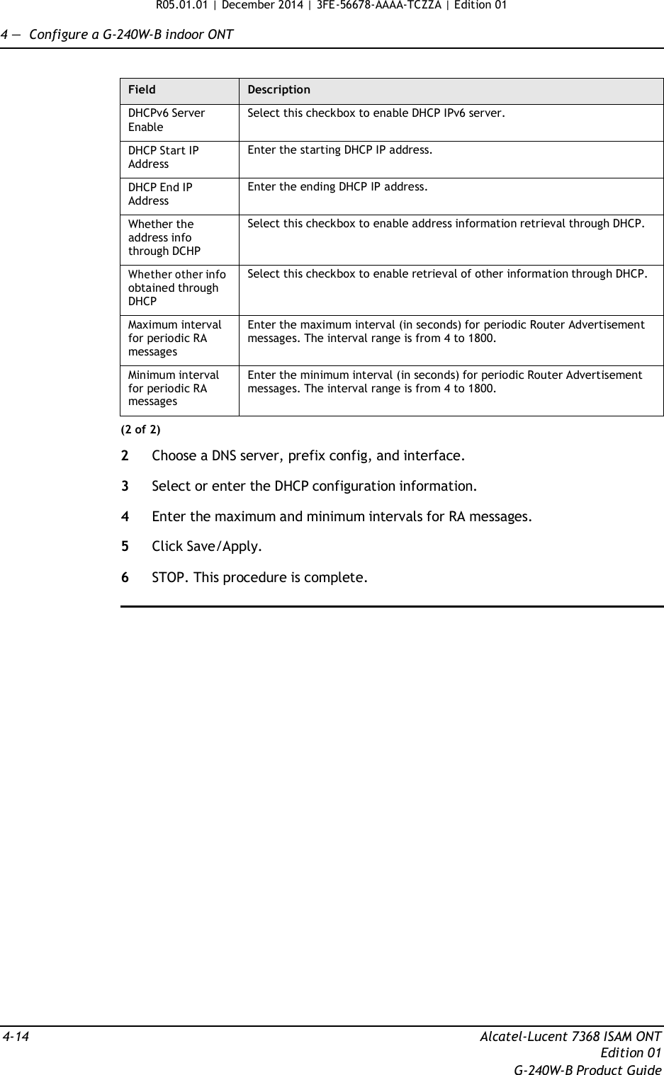 R05.01.01 | December 2014 | 3FE-56678-AAAA-TCZZA | Edition 01  4 —  Configure a G-240W-B indoor ONT   Field Description DHCPv6 Server Enable Select this checkbox to enable DHCP IPv6 server. DHCP Start IP Address Enter the starting DHCP IP address. DHCP End IP Address Enter the ending DHCP IP address. Whether the address info through DCHP Select this checkbox to enable address information retrieval through DHCP. Whether other info obtained through DHCP Select this checkbox to enable retrieval of other information through DHCP. Maximum interval for periodic RA messages Enter the maximum interval (in seconds) for periodic Router Advertisement messages. The interval range is from 4 to 1800. Minimum interval for periodic RA messages Enter the minimum interval (in seconds) for periodic Router Advertisement messages. The interval range is from 4 to 1800. (2 of 2)  2  Choose a DNS server, prefix config, and interface.  3  Select or enter the DHCP configuration information.  4  Enter the maximum and minimum intervals for RA messages.  5  Click Save/Apply.  6  STOP. This procedure is complete.                               4-14  Alcatel-Lucent 7368 ISAM ONT Edition 01 G-240W-B Product Guide 