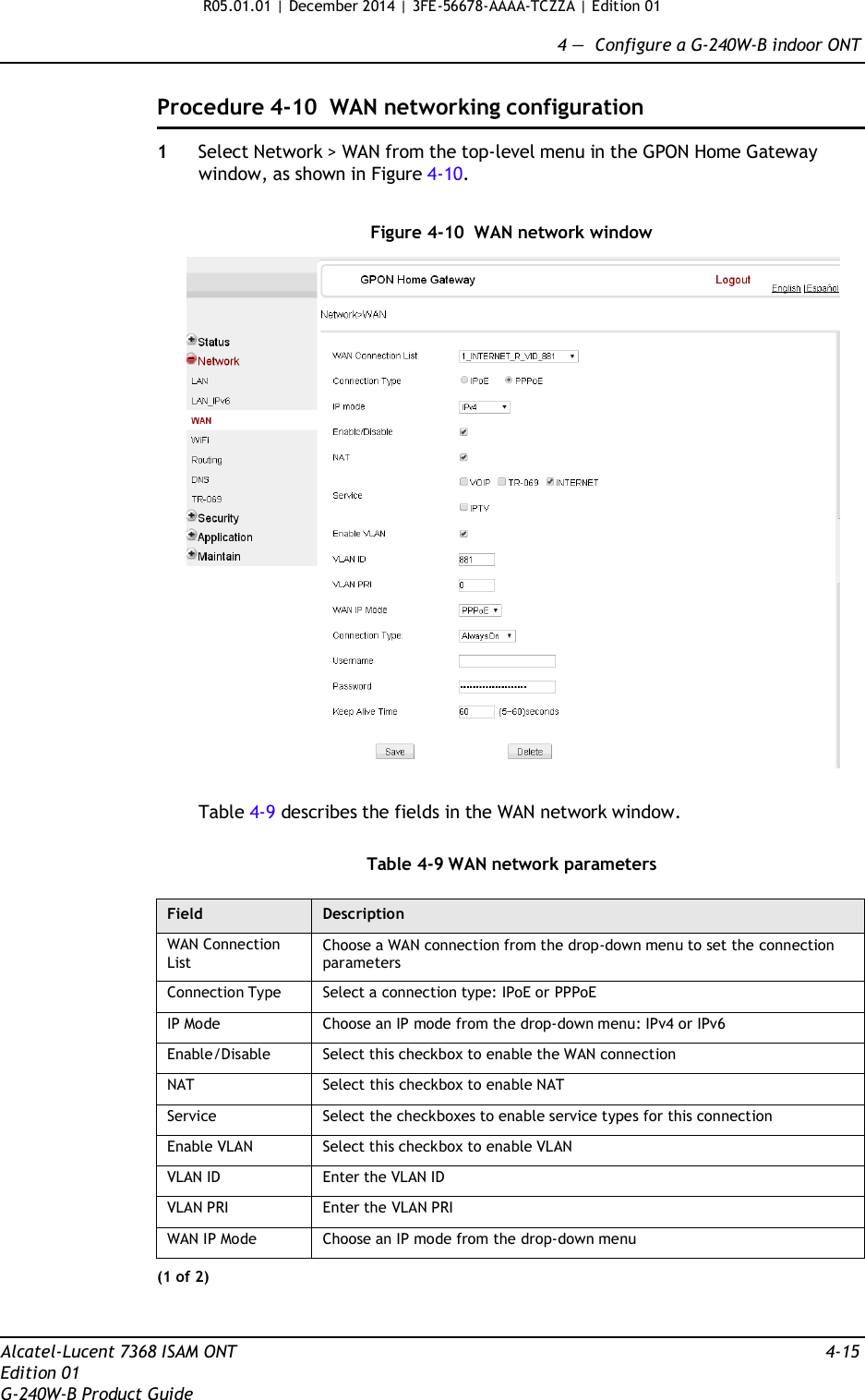 R05.01.01 | December 2014 | 3FE-56678-AAAA-TCZZA | Edition 01  4 —  Configure a G-240W-B indoor ONT   Procedure 4-10  WAN networking configuration  1  Select Network &gt; WAN from the top-level menu in the GPON Home Gateway window, as shown in Figure 4-10.   Figure 4-10  WAN network window    Table 4-9 describes the fields in the WAN network window.   Table 4-9 WAN network parameters  Field Description WAN Connection List Choose a WAN connection from the drop-down menu to set the connection parameters Connection Type Select a connection type: IPoE or PPPoE IP Mode Choose an IP mode from the drop-down menu: IPv4 or IPv6 Enable/Disable Select this checkbox to enable the WAN connection NAT Select this checkbox to enable NAT Service Select the checkboxes to enable service types for this connection Enable VLAN Select this checkbox to enable VLAN VLAN ID Enter the VLAN ID VLAN PRI Enter the VLAN PRI WAN IP Mode Choose an IP mode from the drop-down menu (1 of 2)    Alcatel-Lucent 7368 ISAM ONT  4-15 Edition 01 G-240W-B Product Guide 