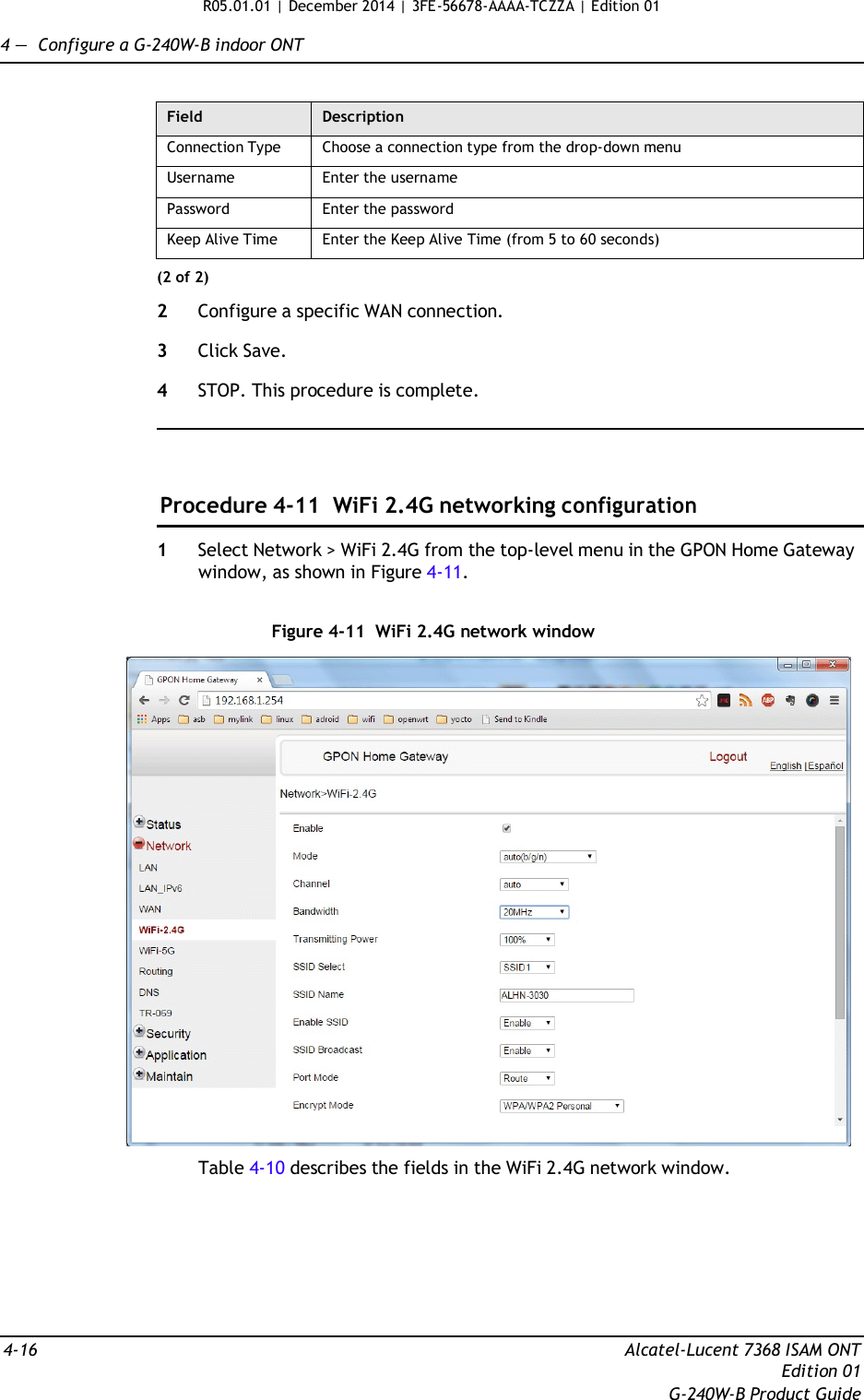 R05.01.01 | December 2014 | 3FE-56678-AAAA-TCZZA | Edition 01  4 —  Configure a G-240W-B indoor ONT   Field Description Connection Type Choose a connection type from the drop-down menu Username Enter the username Password Enter the password Keep Alive Time Enter the Keep Alive Time (from 5 to 60 seconds) (2 of 2)  2  Configure a specific WAN connection.  3  Click Save.  4  STOP. This procedure is complete.      Procedure 4-11  WiFi 2.4G networking configuration  1  Select Network &gt; WiFi 2.4G from the top-level menu in the GPON Home Gateway window, as shown in Figure 4-11.   Figure 4-11  WiFi 2.4G network window    Table 4-10 describes the fields in the WiFi 2.4G network window.         4-16  Alcatel-Lucent 7368 ISAM ONT Edition 01 G-240W-B Product Guide 