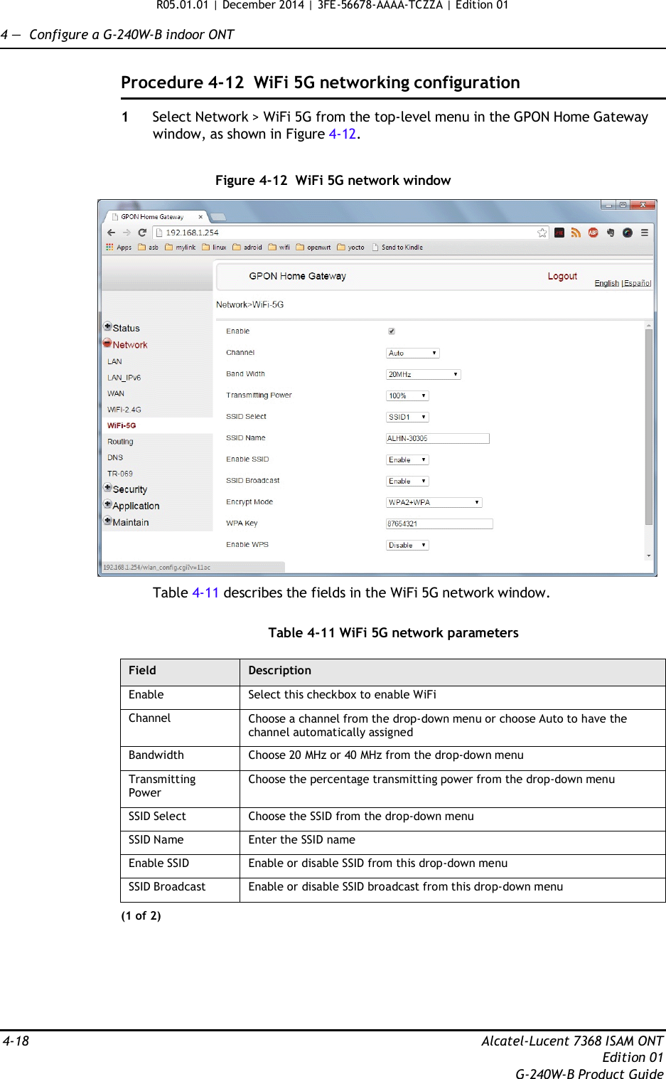 R05.01.01 | December 2014 | 3FE-56678-AAAA-TCZZA | Edition 01  4 —  Configure a G-240W-B indoor ONT   Procedure 4-12  WiFi 5G networking configuration  1  Select Network &gt; WiFi 5G from the top-level menu in the GPON Home Gateway window, as shown in Figure 4-12.   Figure 4-12  WiFi 5G network window    Table 4-11 describes the fields in the WiFi 5G network window.   Table 4-11 WiFi 5G network parameters  Field Description Enable Select this checkbox to enable WiFi Channel Choose a channel from the drop-down menu or choose Auto to have the channel automatically assigned Bandwidth Choose 20 MHz or 40 MHz from the drop-down menu Transmitting Power Choose the percentage transmitting power from the drop-down menu SSID Select Choose the SSID from the drop-down menu SSID Name Enter the SSID name Enable SSID Enable or disable SSID from this drop-down menu SSID Broadcast Enable or disable SSID broadcast from this drop-down menu (1 of 2)        4-18  Alcatel-Lucent 7368 ISAM ONT Edition 01 G-240W-B Product Guide 