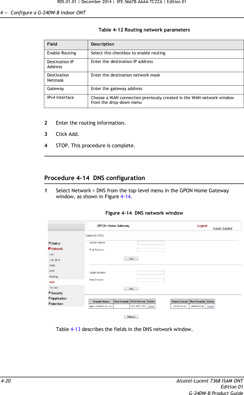 R05.01.01 | December 2014 | 3FE-56678-AAAA-TCZZA | Edition 01  4 —  Configure a G-240W-B indoor ONT   Table 4-12 Routing network parameters  Field Description Enable Routing Select this checkbox to enable routing Destination IP Address Enter the destination IP address Destination Netmask Enter the destination network mask Gateway Enter the gateway address IPv4 Interface Choose a WAN connection previously created in the WAN network window from the drop-down menu   2  Enter the routing information.  3  Click Add.  4  STOP. This procedure is complete.      Procedure 4-14  DNS configuration  1  Select Network &gt; DNS from the top-level menu in the GPON Home Gateway window, as shown in Figure 4-14.   Figure 4-14  DNS network window    Table 4-13 describes the fields in the DNS network window.         4-20  Alcatel-Lucent 7368 ISAM ONT Edition 01 G-240W-B Product Guide 