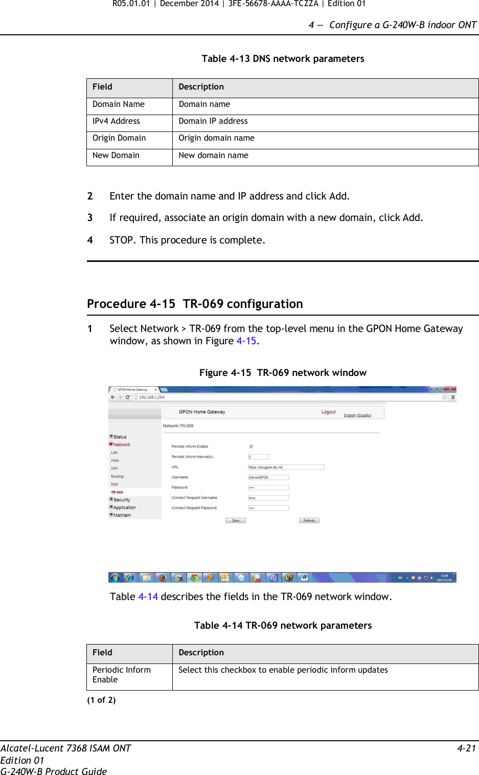 R05.01.01 | December 2014 | 3FE-56678-AAAA-TCZZA | Edition 01  4 —  Configure a G-240W-B indoor ONT   Table 4-13 DNS network parameters  Field Description Domain Name Domain name IPv4 Address Domain IP address Origin Domain Origin domain name New Domain New domain name   2  Enter the domain name and IP address and click Add.  3  If required, associate an origin domain with a new domain, click Add.  4  STOP. This procedure is complete.      Procedure 4-15 TR-069 configuration  1  Select Network &gt; TR-069 from the top-level menu in the GPON Home Gateway window, as shown in Figure 4-15.   Figure 4-15 TR-069 network window    Table 4-14 describes the fields in the TR-069 network window.   Table 4-14 TR-069 network parameters  Field Description Periodic Inform Enable Select this checkbox to enable periodic inform updates (1 of 2)    Alcatel-Lucent 7368 ISAM ONT  4-21 Edition 01 G-240W-B Product Guide 