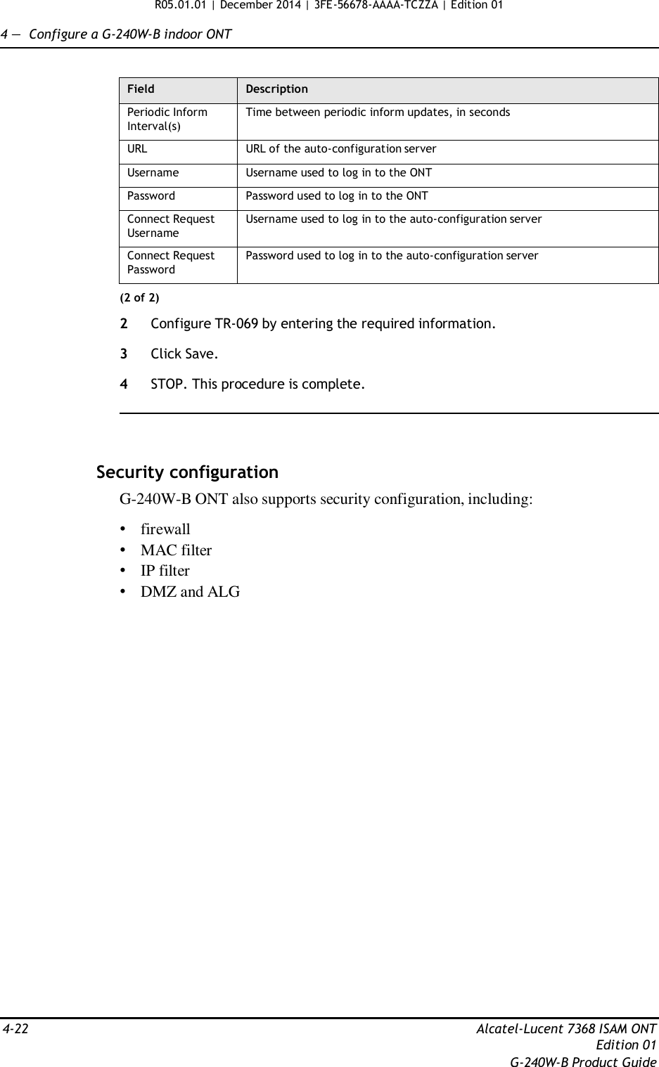 R05.01.01 | December 2014 | 3FE-56678-AAAA-TCZZA | Edition 01  4 —  Configure a G-240W-B indoor ONT   Field Description Periodic Inform Interval(s) Time between periodic inform updates, in seconds URL URL of the auto-configuration server Username Username used to log in to the ONT Password Password used to log in to the ONT Connect Request Username Username used to log in to the auto-configuration server Connect Request Password Password used to log in to the auto-configuration server (2 of 2)  2  Configure TR-069 by entering the required information.  3  Click Save.  4  STOP. This procedure is complete.      Security configuration G-240W-B ONT also supports security configuration, including:  • firewall • MAC filter • IP filter • DMZ and ALG                              4-22  Alcatel-Lucent 7368 ISAM ONT Edition 01 G-240W-B Product Guide 