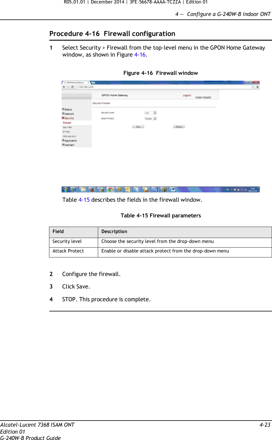 R05.01.01 | December 2014 | 3FE-56678-AAAA-TCZZA | Edition 01  4 —  Configure a G-240W-B indoor ONT   Procedure 4-16  Firewall configuration  1  Select Security &gt; Firewall from the top-level menu in the GPON Home Gateway window, as shown in Figure 4-16.   Figure 4-16  Firewall window    Table 4-15 describes the fields in the firewall window.   Table 4-15 Firewall parameters  Field Description Security level Choose the security level from the drop-down menu Attack Protect Enable or disable attack protect from the drop-down menu   2  Configure the firewall.  3  Click Save.  4  STOP. This procedure is complete.                     Alcatel-Lucent 7368 ISAM ONT  4-23 Edition 01 G-240W-B Product Guide 