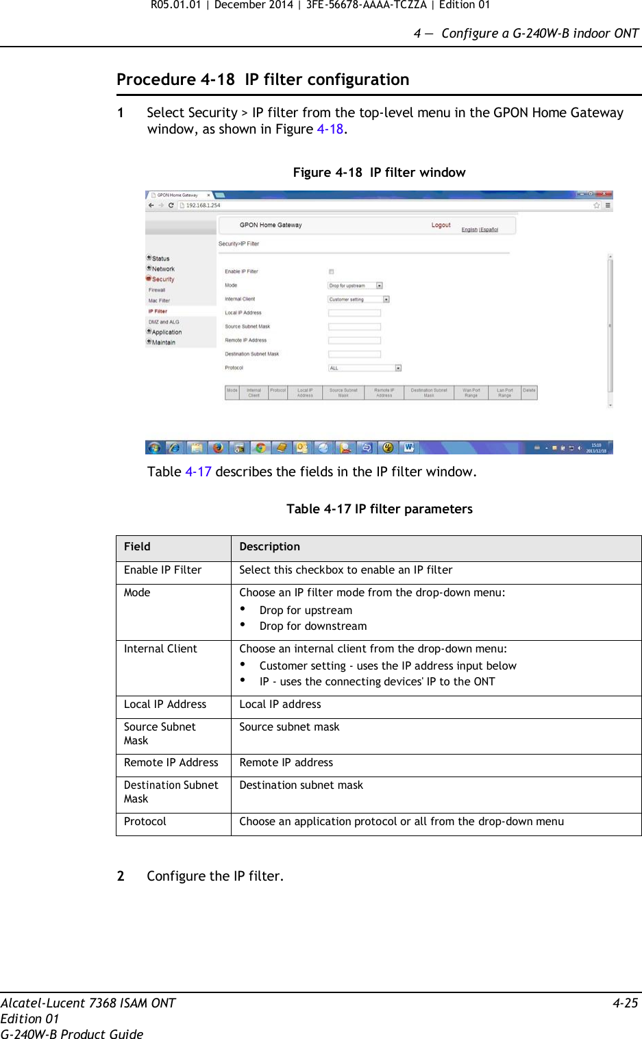 R05.01.01 | December 2014 | 3FE-56678-AAAA-TCZZA | Edition 01  4 —  Configure a G-240W-B indoor ONT   Procedure 4-18 IP filter configuration  1  Select Security &gt; IP filter from the top-level menu in the GPON Home Gateway window, as shown in Figure 4-18.   Figure 4-18  IP filter window    Table 4-17 describes the fields in the IP filter window.   Table 4-17 IP filter parameters  Field Description Enable IP Filter Select this checkbox to enable an IP filter Mode Choose an IP filter mode from the drop-down menu: • Drop for upstream • Drop for downstream Internal Client Choose an internal client from the drop-down menu: • Customer setting - uses the IP address input below • IP - uses the connecting devices&apos; IP to the ONT Local IP Address Local IP address Source Subnet Mask Source subnet mask Remote IP Address Remote IP address Destination Subnet Mask Destination subnet mask Protocol Choose an application protocol or all from the drop-down menu   2  Configure the IP filter.         Alcatel-Lucent 7368 ISAM ONT  4-25 Edition 01 G-240W-B Product Guide 