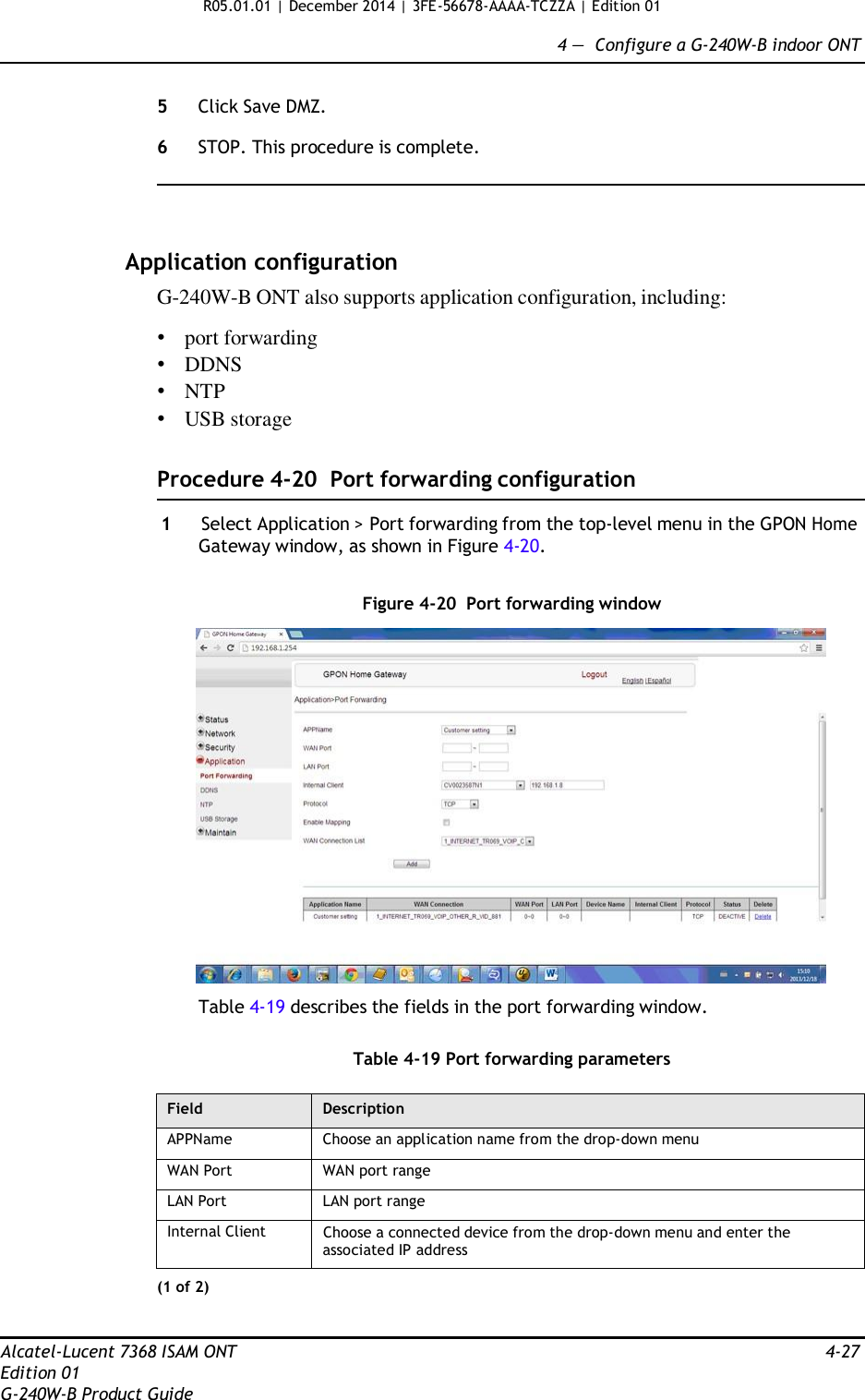 R05.01.01 | December 2014 | 3FE-56678-AAAA-TCZZA | Edition 01  4 —  Configure a G-240W-B indoor ONT   5  Click Save DMZ.  6  STOP. This procedure is complete.      Application configuration G-240W-B ONT also supports application configuration, including:  • port forwarding • DDNS • NTP • USB storage   Procedure 4-20  Port forwarding configuration  1  Select Application &gt; Port forwarding from the top-level menu in the GPON Home Gateway window, as shown in Figure 4-20.   Figure 4-20  Port forwarding window    Table 4-19 describes the fields in the port forwarding window.   Table 4-19 Port forwarding parameters  Field Description APPName Choose an application name from the drop-down menu WAN Port WAN port range LAN Port LAN port range Internal Client Choose a connected device from the drop-down menu and enter the associated IP address (1 of 2)   Alcatel-Lucent 7368 ISAM ONT  4-27 Edition 01 G-240W-B Product Guide 