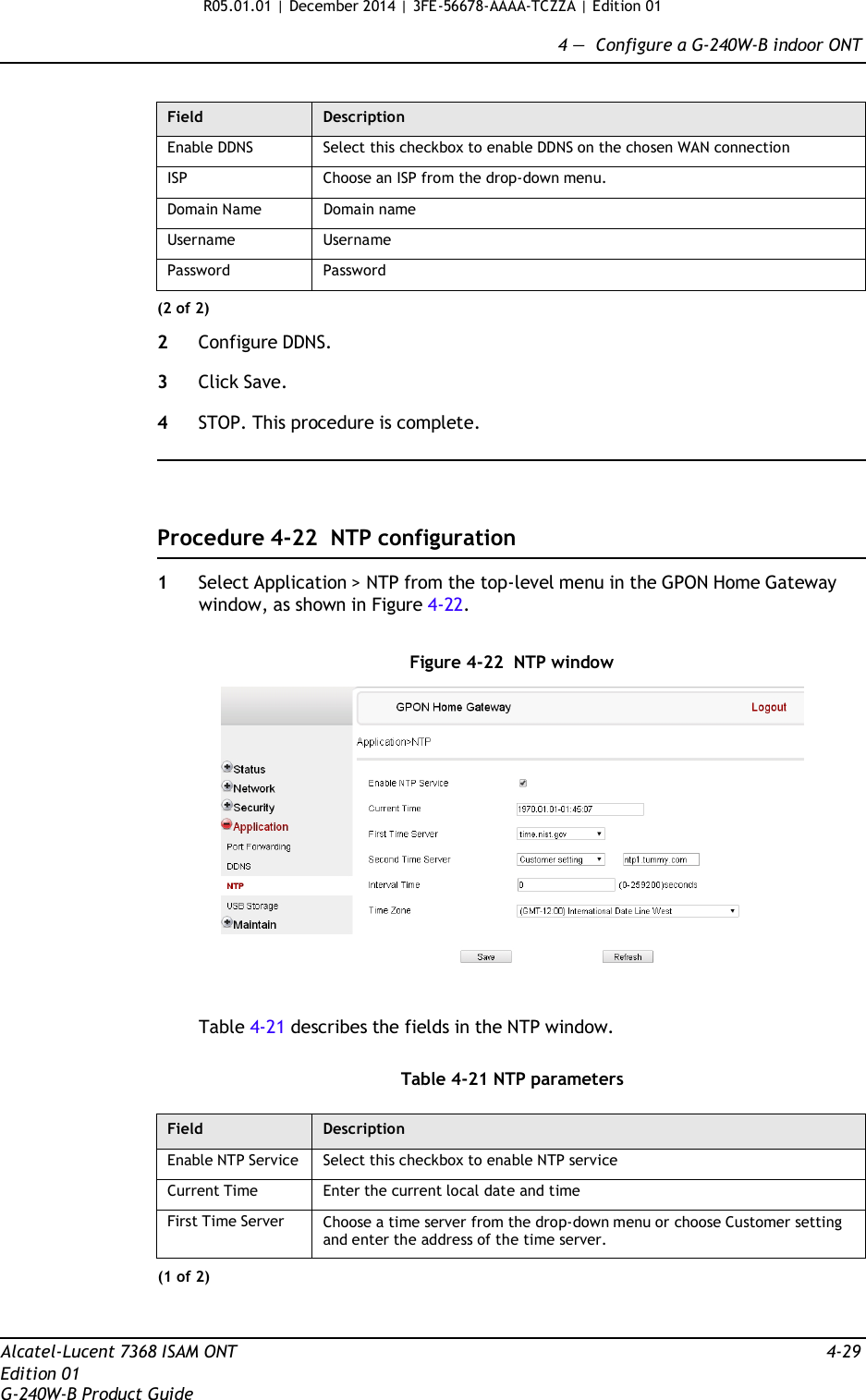 R05.01.01 | December 2014 | 3FE-56678-AAAA-TCZZA | Edition 01  4 —  Configure a G-240W-B indoor ONT   Field Description Enable DDNS Select this checkbox to enable DDNS on the chosen WAN connection ISP Choose an ISP from the drop-down menu. Domain Name Domain name Username Username Password Password (2 of 2)  2  Configure DDNS.  3  Click Save.  4  STOP. This procedure is complete.      Procedure 4-22  NTP configuration  1  Select Application &gt; NTP from the top-level menu in the GPON Home Gateway window, as shown in Figure 4-22.   Figure 4-22  NTP window    Table 4-21 describes the fields in the NTP window.   Table 4-21 NTP parameters  Field Description Enable NTP Service Select this checkbox to enable NTP service Current Time Enter the current local date and time First Time Server Choose a time server from the drop-down menu or choose Customer setting and enter the address of the time server. (1 of 2)    Alcatel-Lucent 7368 ISAM ONT  4-29 Edition 01 G-240W-B Product Guide 