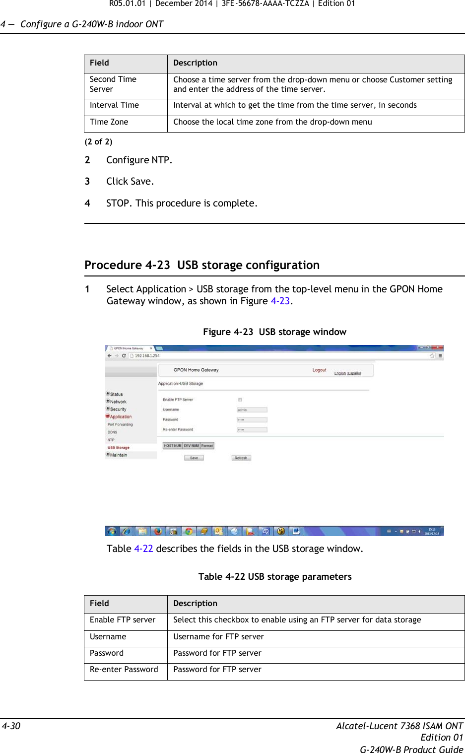 R05.01.01 | December 2014 | 3FE-56678-AAAA-TCZZA | Edition 01  4 —  Configure a G-240W-B indoor ONT   Field Description Second Time Server Choose a time server from the drop-down menu or choose Customer setting and enter the address of the time server. Interval Time Interval at which to get the time from the time server, in seconds Time Zone Choose the local time zone from the drop-down menu (2 of 2)  2  Configure NTP.  3  Click Save.  4  STOP. This procedure is complete.      Procedure 4-23  USB storage configuration  1  Select Application &gt; USB storage from the top-level menu in the GPON Home Gateway window, as shown in Figure 4-23.   Figure 4-23  USB storage window    Table 4-22 describes the fields in the USB storage window.   Table 4-22 USB storage parameters  Field Description Enable FTP server Select this checkbox to enable using an FTP server for data storage Username Username for FTP server Password Password for FTP server Re-enter Password Password for FTP server     4-30  Alcatel-Lucent 7368 ISAM ONT Edition 01 G-240W-B Product Guide 