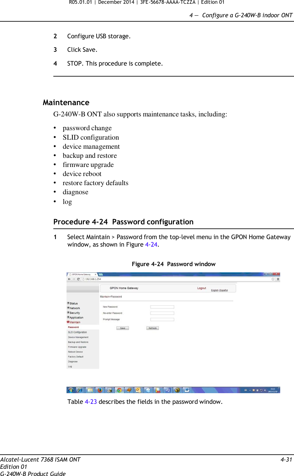 R05.01.01 | December 2014 | 3FE-56678-AAAA-TCZZA | Edition 01  4 —  Configure a G-240W-B indoor ONT   2  Configure USB storage.  3  Click Save.  4  STOP. This procedure is complete.      Maintenance G-240W-B ONT also supports maintenance tasks, including:  • password change • SLID configuration • device management • backup and restore • firmware upgrade • device reboot • restore factory defaults • diagnose • log   Procedure 4-24  Password configuration  1  Select Maintain &gt; Password from the top-level menu in the GPON Home Gateway window, as shown in Figure 4-24.   Figure 4-24  Password window    Table 4-23 describes the fields in the password window.         Alcatel-Lucent 7368 ISAM ONT  4-31 Edition 01 G-240W-B Product Guide 