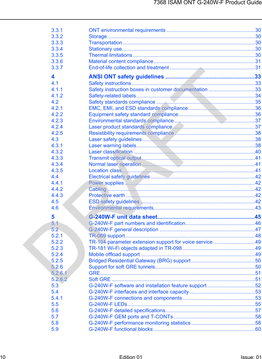 107368 ISAM ONT G-240W-F Product GuideEdition 01 Issue: 01 3.3.1 ONT environmental requirements .............................................................303.3.2 Storage ......................................................................................................303.3.3 Transportation ...........................................................................................303.3.4 Stationary use............................................................................................303.3.5 Thermal limitations ....................................................................................303.3.6 Material content compliance......................................................................313.3.7 End-of-life collection and treatment ...........................................................314 ANSI ONT safety guidelines ........................................................334.1 Safety instructions .....................................................................................334.1.1 Safety instruction boxes in customer documentation ................................334.1.2 Safety-related labels..................................................................................344.2 Safety standards compliance ....................................................................354.2.1 EMC, EMI, and ESD standards compliance..............................................364.2.2 Equipment safety standard compliance.....................................................364.2.3 Environmental standards compliance........................................................374.2.4 Laser product standards compliance.........................................................374.2.5 Resistibility requirements compliance .......................................................384.3 Laser safety guidelines..............................................................................384.3.1 Laser warning labels..................................................................................384.3.2 Laser classification ....................................................................................404.3.3 Transmit optical output ..............................................................................414.3.4 Normal laser operation ..............................................................................414.3.5 Location class............................................................................................414.4 Electrical safety guidelines ........................................................................424.4.1 Power supplies ..........................................................................................424.4.2 Cabling ......................................................................................................424.4.3 Protective earth .........................................................................................424.5 ESD safety guidelines ...............................................................................424.6 Environmental requirements......................................................................435 G-240W-F unit data sheet.............................................................455.1 G-240W-F part numbers and identification................................................465.2 G-240W-F general description ..................................................................475.2.1 TR-069 support..........................................................................................485.2.2 TR-104 parameter extension support for voice service.............................495.2.3 TR-181 Wi-Fi objects adapted in TR-098 ..................................................495.2.4 Mobile offload support ...............................................................................495.2.5 Bridged Residential Gateway (BRG) support ............................................505.2.6 Support for soft GRE tunnels.....................................................................505.2.6.1 GRE...........................................................................................................515.2.6.2 Soft GRE ...................................................................................................515.3 G-240W-F software and installation feature support .................................525.4 G-240W-F interfaces and interface capacity .............................................535.4.1 G-240W-F connections and components ..................................................535.5 G-240W-F LEDs ........................................................................................555.6 G-240W-F detailed specifications..............................................................575.7 G-240W-F GEM ports and T-CONTs ........................................................585.8 G-240W-F performance monitoring statistics ............................................585.9 G-240W-F functional blocks ......................................................................60DRAFT