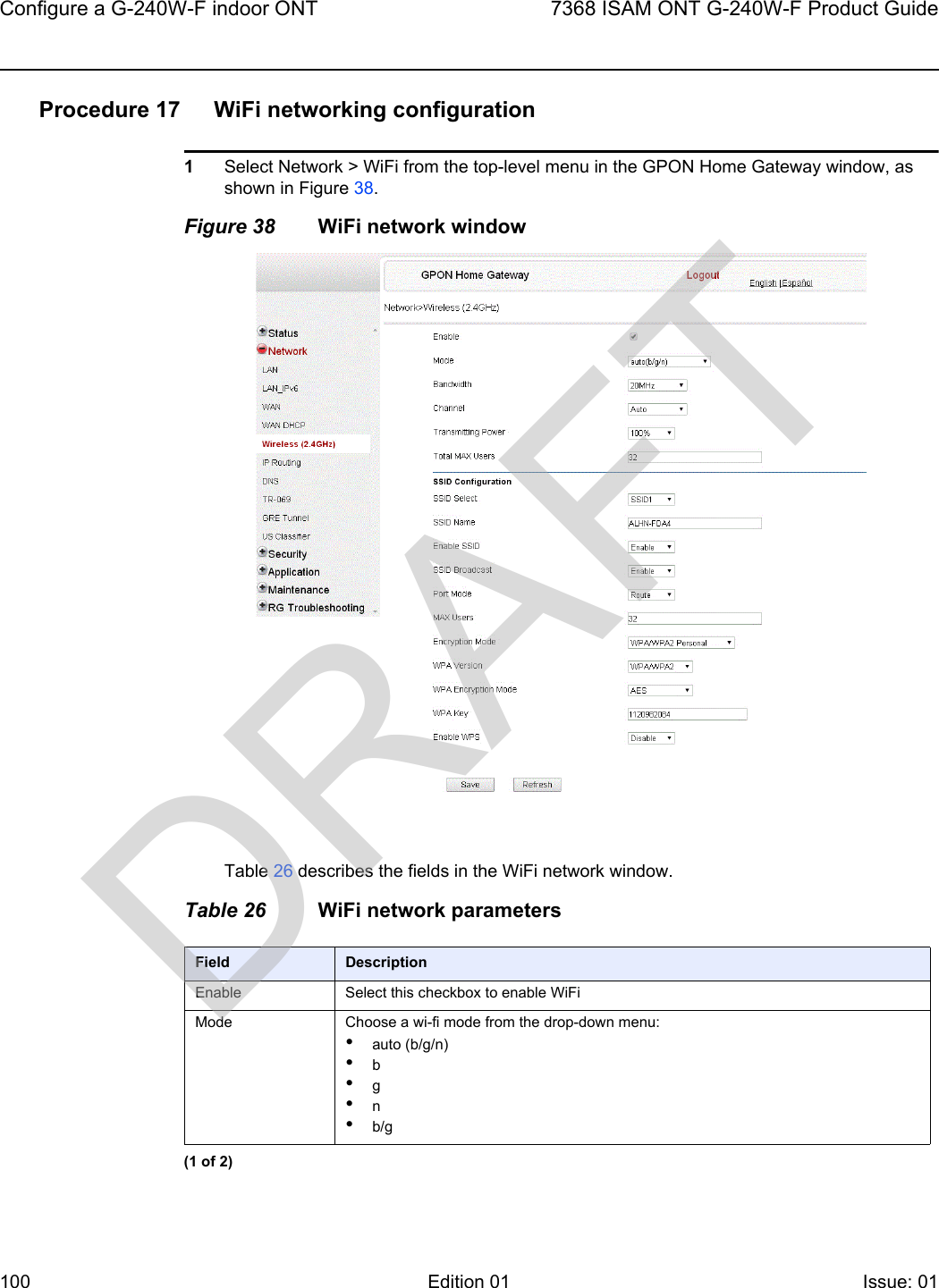 Configure a G-240W-F indoor ONT1007368 ISAM ONT G-240W-F Product GuideEdition 01 Issue: 01 Procedure 17 WiFi networking configuration1Select Network &gt; WiFi from the top-level menu in the GPON Home Gateway window, as shown in Figure 38.Figure 38 WiFi network windowTable 26 describes the fields in the WiFi network window.Table 26 WiFi network parametersField DescriptionEnable Select this checkbox to enable WiFiMode Choose a wi-fi mode from the drop-down menu:•auto (b/g/n)•b•g•n•b/g(1 of 2)DRAFT