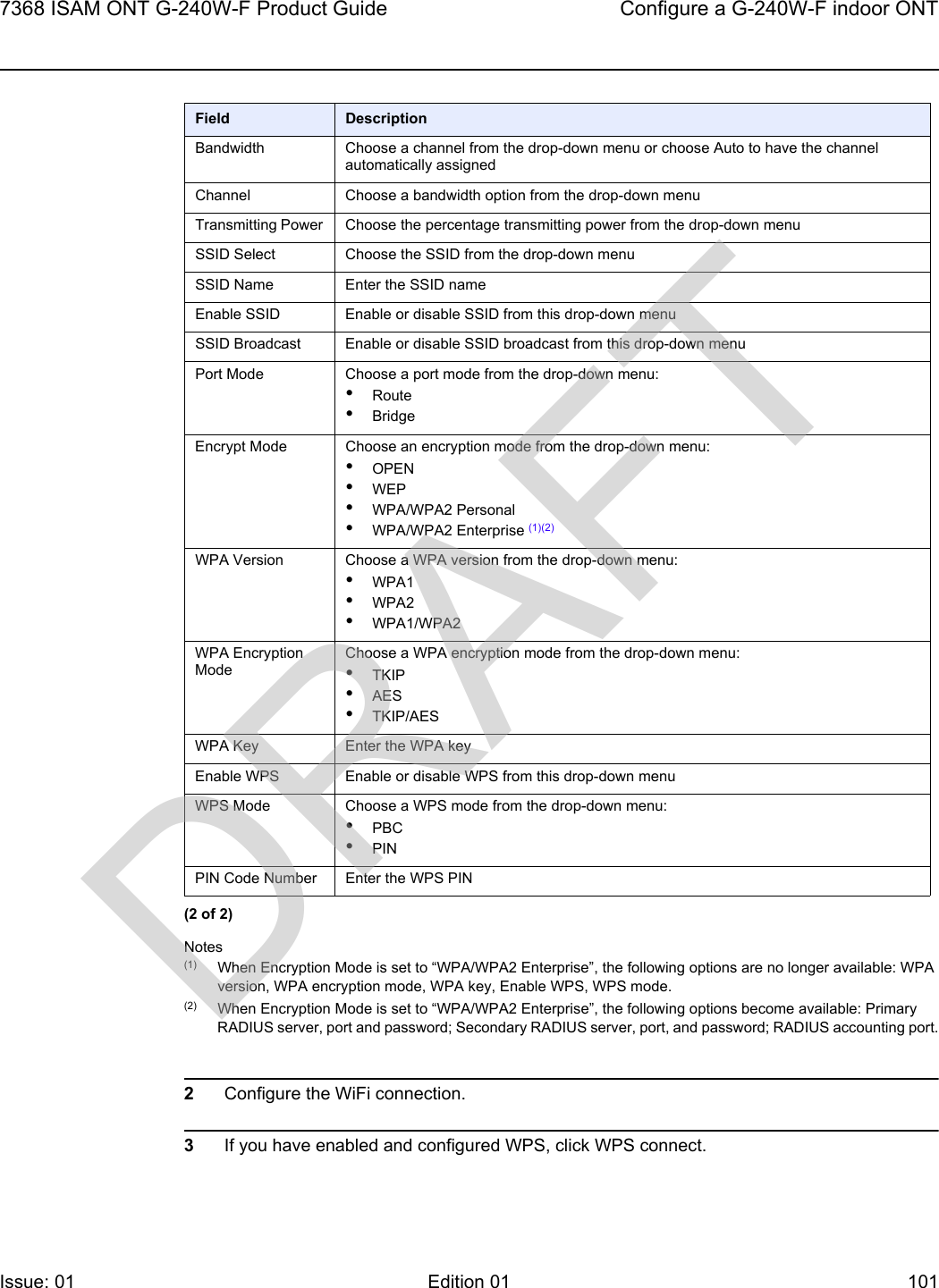 7368 ISAM ONT G-240W-F Product Guide Configure a G-240W-F indoor ONTIssue: 01 Edition 01 101 Notes(1) When Encryption Mode is set to “WPA/WPA2 Enterprise”, the following options are no longer available: WPA version, WPA encryption mode, WPA key, Enable WPS, WPS mode.(2) When Encryption Mode is set to “WPA/WPA2 Enterprise”, the following options become available: Primary RADIUS server, port and password; Secondary RADIUS server, port, and password; RADIUS accounting port.2Configure the WiFi connection.3If you have enabled and configured WPS, click WPS connect.Bandwidth Choose a channel from the drop-down menu or choose Auto to have the channel automatically assignedChannel Choose a bandwidth option from the drop-down menuTransmitting Power Choose the percentage transmitting power from the drop-down menuSSID Select Choose the SSID from the drop-down menuSSID Name Enter the SSID nameEnable SSID Enable or disable SSID from this drop-down menuSSID Broadcast Enable or disable SSID broadcast from this drop-down menuPort Mode Choose a port mode from the drop-down menu:•Route•BridgeEncrypt Mode Choose an encryption mode from the drop-down menu:•OPEN •WEP•WPA/WPA2 Personal•WPA/WPA2 Enterprise (1)(2)WPA Version Choose a WPA version from the drop-down menu:•WPA1•WPA2•WPA1/WPA2WPA Encryption ModeChoose a WPA encryption mode from the drop-down menu:•TKIP•AES•TKIP/AESWPA Key Enter the WPA keyEnable WPS Enable or disable WPS from this drop-down menuWPS Mode Choose a WPS mode from the drop-down menu:•PBC•PINPIN Code Number Enter the WPS PINField Description(2 of 2)DRAFT