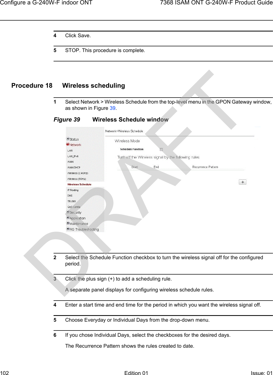 Configure a G-240W-F indoor ONT1027368 ISAM ONT G-240W-F Product GuideEdition 01 Issue: 01 4Click Save.5STOP. This procedure is complete.Procedure 18 Wireless scheduling1Select Network &gt; Wireless Schedule from the top-level menu in the GPON Gateway window, as shown in Figure 39.Figure 39 Wireless Schedule window2Select the Schedule Function checkbox to turn the wireless signal off for the configured period. 3Click the plus sign (+) to add a scheduling rule.A separate panel displays for configuring wireless schedule rules.4Enter a start time and end time for the period in which you want the wireless signal off.5Choose Everyday or Individual Days from the drop-down menu.6If you chose Individual Days, select the checkboxes for the desired days.The Recurrence Pattern shows the rules created to date.DRAFT