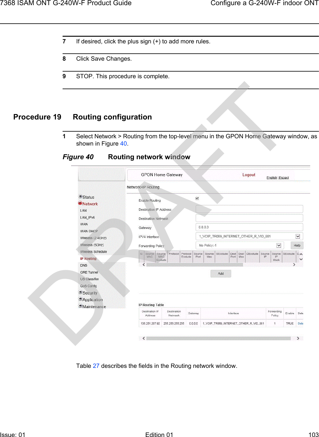 7368 ISAM ONT G-240W-F Product Guide Configure a G-240W-F indoor ONTIssue: 01 Edition 01 103 7If desired, click the plus sign (+) to add more rules.8Click Save Changes.9STOP. This procedure is complete.Procedure 19 Routing configuration1Select Network &gt; Routing from the top-level menu in the GPON Home Gateway window, as shown in Figure 40.Figure 40 Routing network windowTable 27 describes the fields in the Routing network window.DRAFT