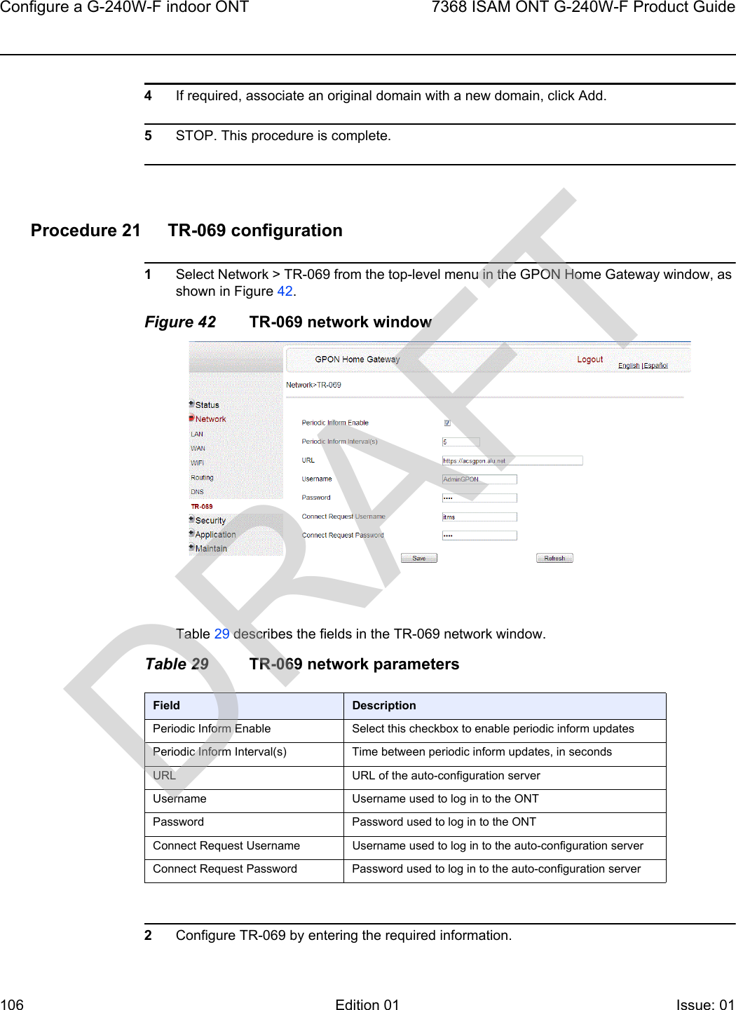 Configure a G-240W-F indoor ONT1067368 ISAM ONT G-240W-F Product GuideEdition 01 Issue: 01 4If required, associate an original domain with a new domain, click Add.5STOP. This procedure is complete.Procedure 21 TR-069 configuration1Select Network &gt; TR-069 from the top-level menu in the GPON Home Gateway window, as shown in Figure 42.Figure 42 TR-069 network windowTable 29 describes the fields in the TR-069 network window.Table 29 TR-069 network parameters2Configure TR-069 by entering the required information.Field DescriptionPeriodic Inform Enable Select this checkbox to enable periodic inform updatesPeriodic Inform Interval(s) Time between periodic inform updates, in secondsURL URL of the auto-configuration serverUsername Username used to log in to the ONTPassword Password used to log in to the ONTConnect Request Username Username used to log in to the auto-configuration serverConnect Request Password Password used to log in to the auto-configuration serverDRAFT