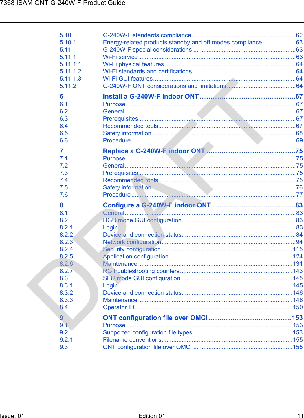 7368 ISAM ONT G-240W-F Product GuideIssue: 01 Edition 01 11 5.10 G-240W-F standards compliance..............................................................625.10.1 Energy-related products standby and off modes compliance....................635.11 G-240W-F special considerations .............................................................635.11.1 Wi-Fi service..............................................................................................635.11.1.1 Wi-Fi physical features ..............................................................................645.11.1.2 Wi-Fi standards and certifications .............................................................645.11.1.3 Wi-Fi GUI features.....................................................................................645.11.2 G-240W-F ONT considerations and limitations .........................................646 Install a G-240W-F indoor ONT....................................................676.1 Purpose .....................................................................................................676.2 General......................................................................................................676.3 Prerequisites..............................................................................................676.4 Recommended tools..................................................................................676.5 Safety information......................................................................................686.6 Procedure ..................................................................................................697 Replace a G-240W-F indoor ONT ................................................757.1 Purpose .....................................................................................................757.2 General......................................................................................................757.3 Prerequisites..............................................................................................757.4 Recommended tools..................................................................................757.5 Safety information......................................................................................767.6 Procedure ..................................................................................................778 Configure a G-240W-F indoor ONT .............................................838.1 General......................................................................................................838.2 HGU mode GUI configuration....................................................................838.2.1 Login..........................................................................................................838.2.2 Device and connection status....................................................................848.2.3 Network configuration................................................................................948.2.4 Security configuration ..............................................................................1158.2.5 Application configuration .........................................................................1248.2.6 Maintenance ............................................................................................1318.2.7 RG troubleshooting counters...................................................................1438.3 SFU mode GUI configuration ..................................................................1458.3.1 Login........................................................................................................1458.3.2 Device and connection status..................................................................1468.3.3 Maintenance ............................................................................................1488.4 Operator ID..............................................................................................1509 ONT configuration file over OMCI .............................................1539.1 Purpose ...................................................................................................1539.2 Supported configuration file types ...........................................................1539.2.1 Filename conventions..............................................................................1559.3 ONT configuration file over OMCI ...........................................................155DRAFT