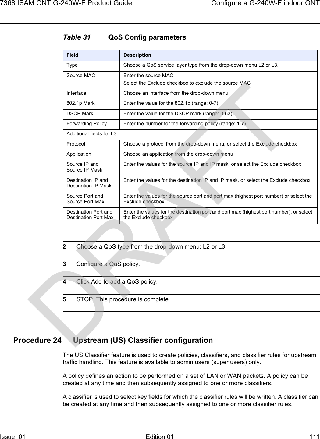 7368 ISAM ONT G-240W-F Product Guide Configure a G-240W-F indoor ONTIssue: 01 Edition 01 111 Table 31 QoS Config parameters2Choose a QoS type from the drop-down menu: L2 or L3.3Configure a QoS policy.4Click Add to add a QoS policy.5STOP. This procedure is complete.Procedure 24 Upstream (US) Classifier configurationThe US Classifier feature is used to create policies, classifiers, and classifier rules for upstream traffic handling. This feature is available to admin users (super users) only.A policy defines an action to be performed on a set of LAN or WAN packets. A policy can be created at any time and then subsequently assigned to one or more classifiers.A classifier is used to select key fields for which the classifier rules will be written. A classifier can be created at any time and then subsequently assigned to one or more classifier rules.Field DescriptionType Choose a QoS service layer type from the drop-down menu L2 or L3. Source MAC Enter the source MAC.Select the Exclude checkbox to exclude the source MACInterface Choose an interface from the drop-down menu802.1p Mark  Enter the value for the 802.1p (range: 0-7)DSCP Mark Enter the value for the DSCP mark (range: 0-63)Forwarding Policy Enter the number for the forwarding policy (range: 1-7)Additional fields for L3Protocol Choose a protocol from the drop-down menu, or select the Exclude checkboxApplication Choose an application from the drop-down menuSource IP and Source IP MaskEnter the values for the source IP and IP mask, or select the Exclude checkboxDestination IP and Destination IP MaskEnter the values for the destination IP and IP mask, or select the Exclude checkboxSource Port and Source Port MaxEnter the values for the source port and port max (highest port number) or select the Exclude checkboxDestination Port and Destination Port MaxEnter the values for the destination port and port max (highest port number), or select the Exclude checkboxDRAFT