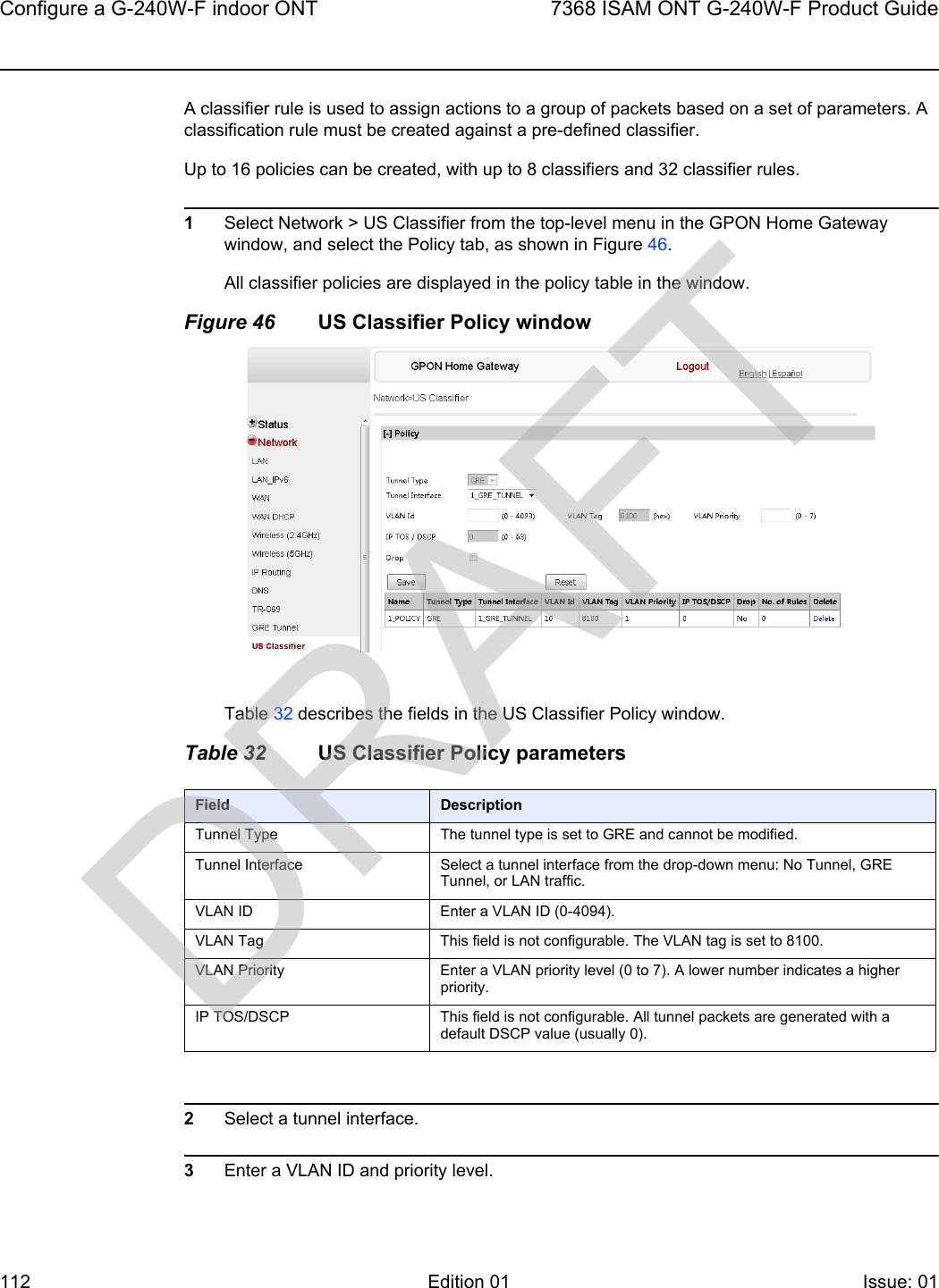 Configure a G-240W-F indoor ONT1127368 ISAM ONT G-240W-F Product GuideEdition 01 Issue: 01 A classifier rule is used to assign actions to a group of packets based on a set of parameters. A classification rule must be created against a pre-defined classifier. Up to 16 policies can be created, with up to 8 classifiers and 32 classifier rules.1Select Network &gt; US Classifier from the top-level menu in the GPON Home Gateway window, and select the Policy tab, as shown in Figure 46.All classifier policies are displayed in the policy table in the window. Figure 46 US Classifier Policy windowTable 32 describes the fields in the US Classifier Policy window.Table 32 US Classifier Policy parameters2Select a tunnel interface.3Enter a VLAN ID and priority level.Field DescriptionTunnel Type The tunnel type is set to GRE and cannot be modified.Tunnel Interface Select a tunnel interface from the drop-down menu: No Tunnel, GRE Tunnel, or LAN traffic.VLAN ID Enter a VLAN ID (0-4094).VLAN Tag This field is not configurable. The VLAN tag is set to 8100.VLAN Priority Enter a VLAN priority level (0 to 7). A lower number indicates a higher priority.IP TOS/DSCP This field is not configurable. All tunnel packets are generated with a default DSCP value (usually 0).DRAFT