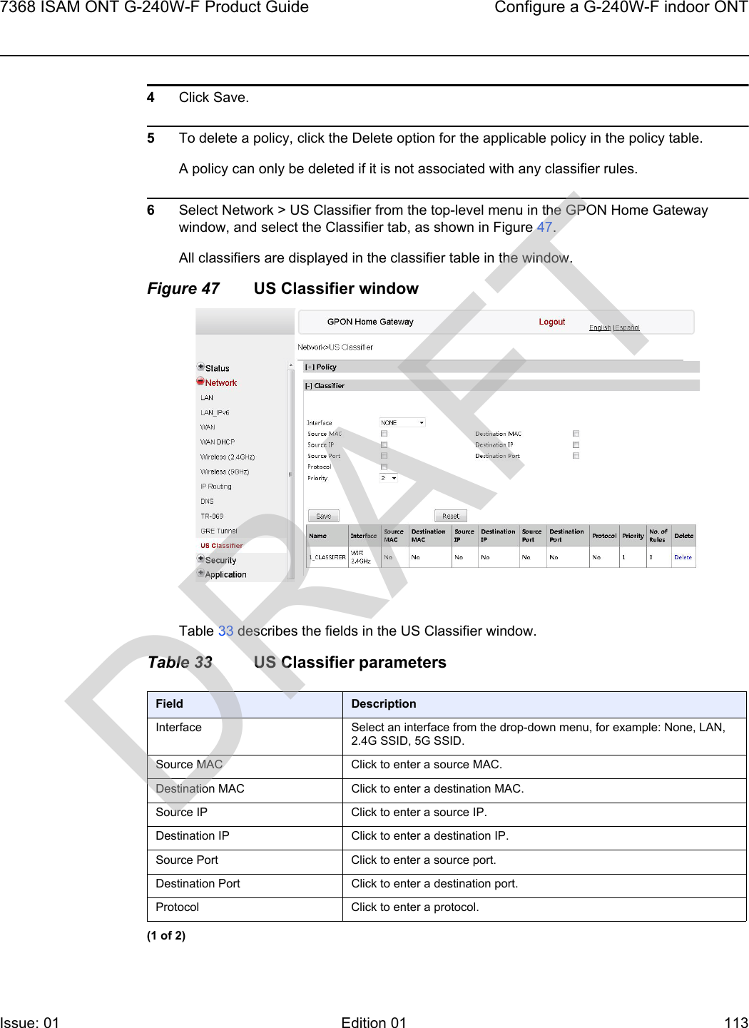 7368 ISAM ONT G-240W-F Product Guide Configure a G-240W-F indoor ONTIssue: 01 Edition 01 113 4Click Save.5To delete a policy, click the Delete option for the applicable policy in the policy table.A policy can only be deleted if it is not associated with any classifier rules.6Select Network &gt; US Classifier from the top-level menu in the GPON Home Gateway window, and select the Classifier tab, as shown in Figure 47.All classifiers are displayed in the classifier table in the window. Figure 47 US Classifier windowTable 33 describes the fields in the US Classifier window.Table 33 US Classifier parametersField DescriptionInterface Select an interface from the drop-down menu, for example: None, LAN, 2.4G SSID, 5G SSID.Source MAC Click to enter a source MAC.Destination MAC Click to enter a destination MAC.Source IP Click to enter a source IP.Destination IP Click to enter a destination IP.Source Port Click to enter a source port.Destination Port Click to enter a destination port.Protocol Click to enter a protocol.(1 of 2)DRAFT