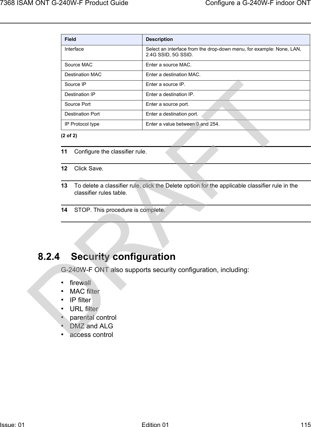 7368 ISAM ONT G-240W-F Product Guide Configure a G-240W-F indoor ONTIssue: 01 Edition 01 115 11 Configure the classifier rule.12 Click Save.13 To delete a classifier rule, click the Delete option for the applicable classifier rule in the classifier rules table.14 STOP. This procedure is complete.8.2.4 Security configurationG-240W-F ONT also supports security configuration, including:•firewall•MAC filter•IP filter•URL filter•parental control•DMZ and ALG•access controlInterface Select an interface from the drop-down menu, for example: None, LAN, 2.4G SSID, 5G SSID.Source MAC Enter a source MAC.Destination MAC Enter a destination MAC.Source IP Enter a source IP.Destination IP Enter a destination IP.Source Port Enter a source port.Destination Port Enter a destination port.IP Protocol type Enter a value between 0 and 254.Field Description(2 of 2)DRAFT