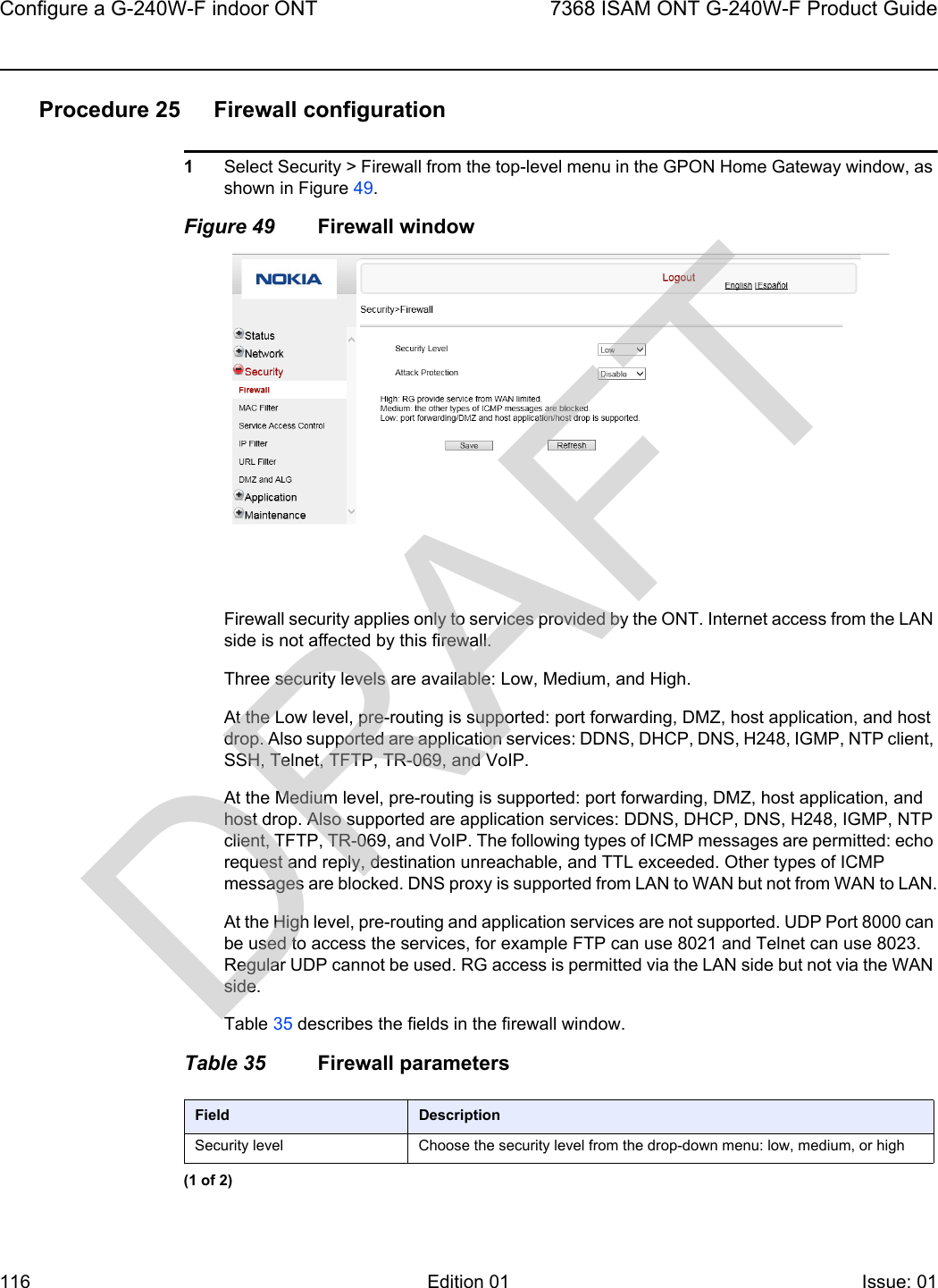 Configure a G-240W-F indoor ONT1167368 ISAM ONT G-240W-F Product GuideEdition 01 Issue: 01 Procedure 25 Firewall configuration1Select Security &gt; Firewall from the top-level menu in the GPON Home Gateway window, as shown in Figure 49.Figure 49 Firewall windowFirewall security applies only to services provided by the ONT. Internet access from the LAN side is not affected by this firewall.Three security levels are available: Low, Medium, and High.At the Low level, pre-routing is supported: port forwarding, DMZ, host application, and host drop. Also supported are application services: DDNS, DHCP, DNS, H248, IGMP, NTP client, SSH, Telnet, TFTP, TR-069, and VoIP.At the Medium level, pre-routing is supported: port forwarding, DMZ, host application, and host drop. Also supported are application services: DDNS, DHCP, DNS, H248, IGMP, NTP client, TFTP, TR-069, and VoIP. The following types of ICMP messages are permitted: echo request and reply, destination unreachable, and TTL exceeded. Other types of ICMP messages are blocked. DNS proxy is supported from LAN to WAN but not from WAN to LAN.At the High level, pre-routing and application services are not supported. UDP Port 8000 can be used to access the services, for example FTP can use 8021 and Telnet can use 8023. Regular UDP cannot be used. RG access is permitted via the LAN side but not via the WAN side.Table 35 describes the fields in the firewall window.Table 35 Firewall parametersField DescriptionSecurity level Choose the security level from the drop-down menu: low, medium, or high(1 of 2)DRAFT