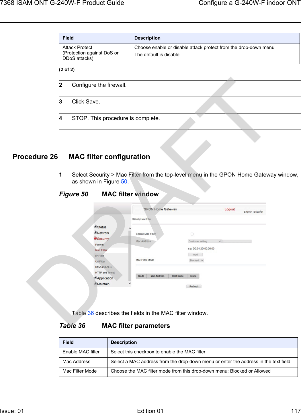 7368 ISAM ONT G-240W-F Product Guide Configure a G-240W-F indoor ONTIssue: 01 Edition 01 117 2Configure the firewall.3Click Save.4STOP. This procedure is complete.Procedure 26 MAC filter configuration1Select Security &gt; Mac Filter from the top-level menu in the GPON Home Gateway window, as shown in Figure 50.Figure 50 MAC filter windowTable 36 describes the fields in the MAC filter window.Table 36 MAC filter parametersAttack Protect(Protection against DoS or DDoS attacks)Choose enable or disable attack protect from the drop-down menuThe default is disableField Description(2 of 2)Field DescriptionEnable MAC filter Select this checkbox to enable the MAC filterMac Address Select a MAC address from the drop-down menu or enter the address in the text fieldMac Filter Mode Choose the MAC filter mode from this drop-down menu: Blocked or AllowedDRAFT