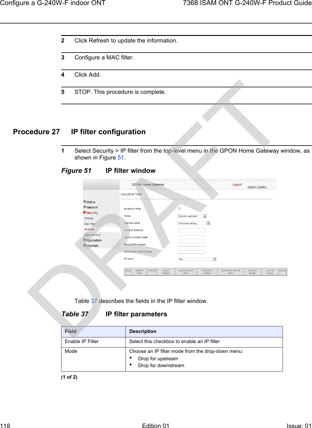 Configure a G-240W-F indoor ONT1187368 ISAM ONT G-240W-F Product GuideEdition 01 Issue: 01 2Click Refresh to update the information.3Configure a MAC filter.4Click Add.5STOP. This procedure is complete.Procedure 27 IP filter configuration1Select Security &gt; IP filter from the top-level menu in the GPON Home Gateway window, as shown in Figure 51.Figure 51 IP filter windowTable 37 describes the fields in the IP filter window.Table 37 IP filter parametersField DescriptionEnable IP Filter Select this checkbox to enable an IP filterMode Choose an IP filter mode from the drop-down menu:•Drop for upstream•Drop for downstream(1 of 2)DRAFT