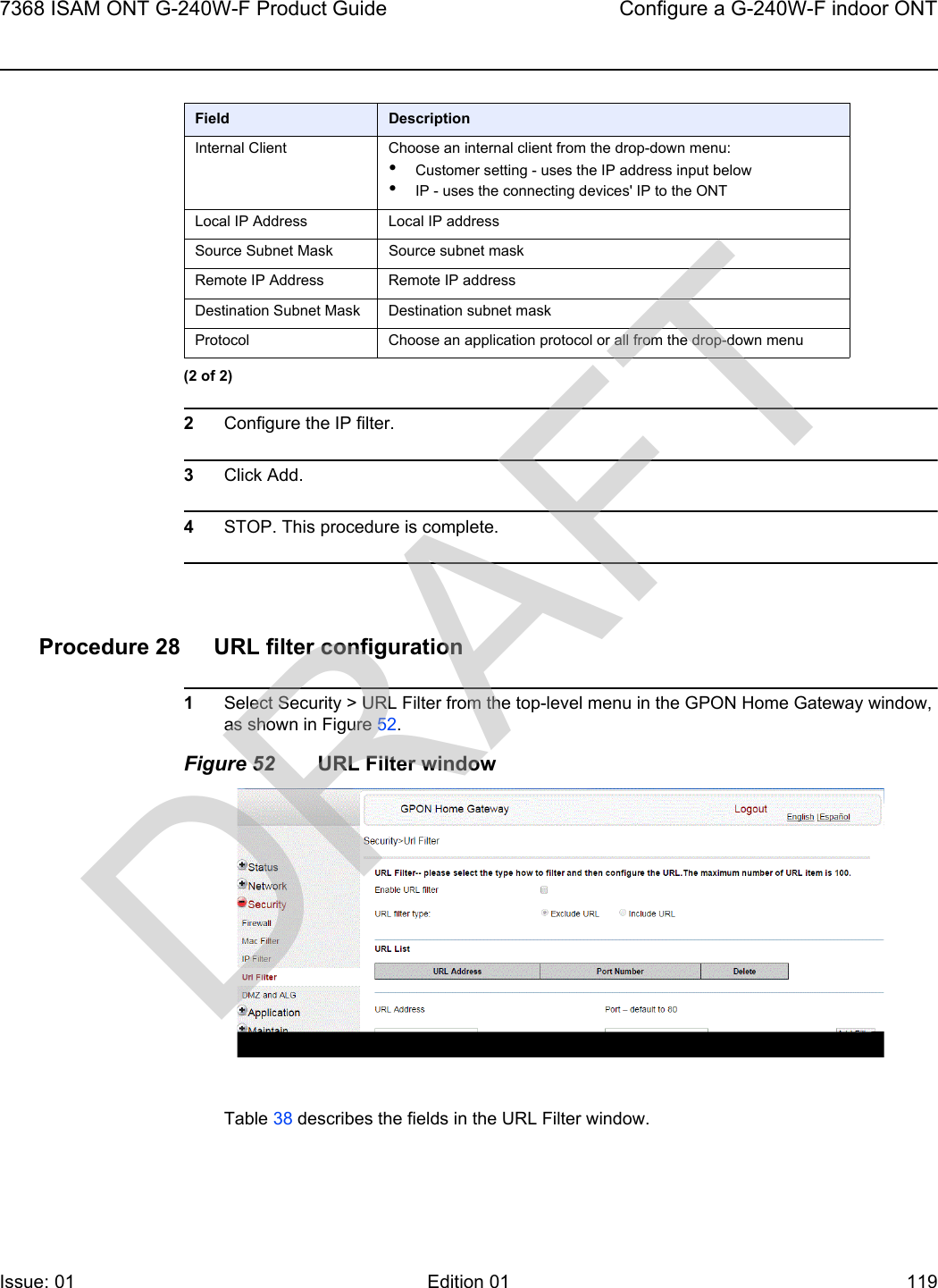 7368 ISAM ONT G-240W-F Product Guide Configure a G-240W-F indoor ONTIssue: 01 Edition 01 119 2Configure the IP filter. 3Click Add.4STOP. This procedure is complete.Procedure 28 URL filter configuration1Select Security &gt; URL Filter from the top-level menu in the GPON Home Gateway window, as shown in Figure 52.Figure 52 URL Filter windowTable 38 describes the fields in the URL Filter window.Internal Client Choose an internal client from the drop-down menu:•Customer setting - uses the IP address input below•IP - uses the connecting devices&apos; IP to the ONTLocal IP Address Local IP addressSource Subnet Mask Source subnet maskRemote IP Address Remote IP addressDestination Subnet Mask Destination subnet maskProtocol Choose an application protocol or all from the drop-down menuField Description(2 of 2)DRAFT