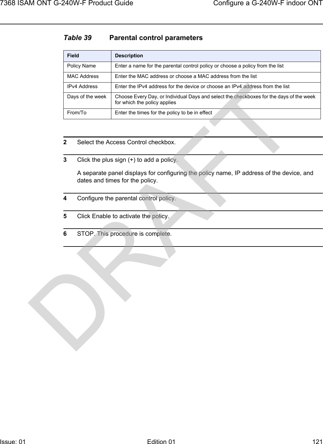 7368 ISAM ONT G-240W-F Product Guide Configure a G-240W-F indoor ONTIssue: 01 Edition 01 121 Table 39 Parental control parameters2Select the Access Control checkbox.3Click the plus sign (+) to add a policy.A separate panel displays for configuring the policy name, IP address of the device, and dates and times for the policy.4Configure the parental control policy.5Click Enable to activate the policy.6STOP. This procedure is complete.Field DescriptionPolicy Name Enter a name for the parental control policy or choose a policy from the listMAC Address Enter the MAC address or choose a MAC address from the listIPv4 Address Enter the IPv4 address for the device or choose an IPv4 address from the listDays of the week Choose Every Day, or Individual Days and select the checkboxes for the days of the week for which the policy appliesFrom/To Enter the times for the policy to be in effectDRAFT